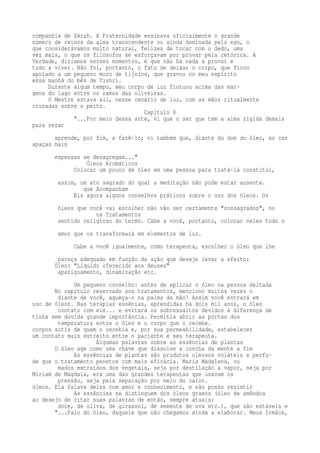 companhia de Zérah. A Fraternidade ensinava oficialmente o grande 
número de reinos da alma transcendente ou ainda dominada pelo ego, o 
que considerávamos muito natural, felizes de tocar com o dedo, uma 
vez mais, o que os filósofos se esforçavam por provar pela retórica. A 
Verdade, dizíamos nesses momentos, é que não há nada a provar e 
tudo a viver. Não foi, portanto, o fato de deixar o corpo, que ficou 
apoiado a um pequeno muro de tijolos, que gravou no meu espírito 
essa manhã do mês de Tishri. 
Durante algum tempo, meu corpo de luz flutuou acima das mar-gens 
do lago entre os ramos das oliveiras. 
O Mestre estava ali, nesse cenário de luz, com as mãos ritualmente 
cruzadas sobre o peito. 
Capítulo 8 
"...Por meio dessa arte, vi que o ser que tem a alma rígida demais 
para rezar 
aprende, por fim, a fazê-lo; vi também que, diante do dom do óleo, as car 
apaças mais 
espessas se desagregam..." 
Óleos Aromáticos 
Colocar um pouco de óleo em uma pessoa para tratá-la constitui, 
assim, um ato sagrado do qual a meditação não pode estar ausente. 
que Acompanham 
Eis agora alguns conselhos práticos sobre o uso dos óleos. Os 
óleos que você vai escolher não vão ser certamente "consagrados", no 
os Tratamentos 
sentido religioso do termo. Cabe a você, portanto, colocar neles todo o 
amor que os transformará em elementos de luz. 
Cabe a você igualmente, como terapeuta, escolher o óleo que lhe 
pareça adequado em função da ação que deseje levar a efeito: 
Óleo: "Líquido oferecido aos deuses" 
apaziguamento, dinamização etc. 
Um pequeno conselho: antes de aplicar o óleo na pessoa deitada 
No capítulo reservado aos tratamentos, menciono muitas vezes o 
diante de você, aqueça-o na palma da mão! Assim você entrará em 
uso de óleos. Nas terapias essênias, aprendidas há dois mil anos, o óleo 
contato com ele... e evitará os sobressaltos devidos à diferença de 
tinha sem dúvida grande importância. Permitia abrir as portas dos 
temperatura entre o óleo e o corpo que o recebe. 
corpos sutis de quem o recebia e, por sua permeabilidade, estabelecer 
um contato mais estreito entre o paciente e seu terapeuta. 
Algumas palavras sobre as essências de plantas 
O óleo age como uma chave que dissolve a concha da mente a fim 
As essências de plantas são produtos oleosos voláteis e perfu-de 
que o tratamento penetre com mais eficácia. Maria Madalena, ou 
mados extraídos dos vegetais, seja por destilação a vapor, seja por 
Míriam de Magdala, era uma das grandes terapeutas que usavam os 
pressão, seja pela separação por meio do calor. 
óleos. Ela falava deles com amor e conhecimento, e não posso resistir 
As essências se distinguem dos óleos graxos (óleo de amêndoa 
ao desejo de citar suas palavras de então, sempre atuais: 
doce, de oliva, de girassol, de semente de uva etc.), que são estáveis e 
"...Falo do óleo, daquele que não chegamos ainda a elaborar. Meus Irmãos, 
 