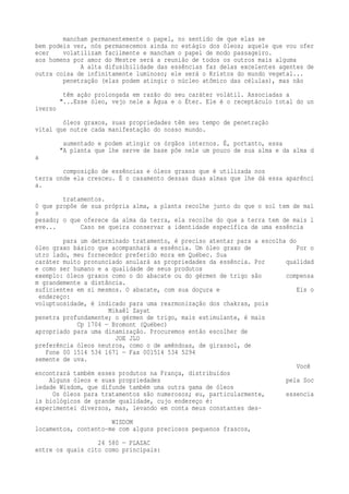 mancham permanentemente o papel, no sentido de que elas se 
bem podeis ver, nós permanecemos ainda no estágio dos óleos; aquele que vou ofer 
ecer volatilizam facilmente e mancham o papel de modo passageiro. 
aos homens por amor do Mestre será a reunião de todos os outros mais alguma 
A alta difusibilidade das essências faz delas excelentes agentes de 
outra coisa de infinitamente luminoso; ele será o Kristos do mundo vegetal... 
penetração (elas podem atingir o núcleo atômico das células), mas não 
têm ação prolongada em razão do seu caráter volátil. Associadas a 
"...Esse óleo, vejo nele a Água e o Éter. Ele é o receptáculo total do un 
iverso 
óleos graxos, suas propriedades têm seu tempo de penetração 
vital que nutre cada manifestação do nosso mundo. 
aumentado e podem atingir os órgãos internos. É, portanto, essa 
"A planta que lhe serve de base põe nele um pouco de sua alma e da alma d 
a 
composição de essências e óleos graxos que é utilizada nos 
terra onde ela cresceu. É o casamento dessas duas almas que lhe dá essa aparênci 
a. 
tratamentos. 
0 que propõe de sua própria alma, a planta recolhe junto do que o sol tem de mai 
s 
pesado; o que oferece da alma da terra, ela recolhe do que a terra tem de mais l 
eve... Caso se queira conservar a identidade específica de uma essência 
para um determinado tratamento, é preciso atentar para a escolha do 
óleo graxo básico que acompanhará a essência. Um óleo graxo de Por o 
utro lado, meu fornecedor preferido mora em Québec. Sua 
caráter muito pronunciado anulará as propriedades da essência. Por qualidad 
e como ser humano e a qualidade de seus produtos 
exemplo: óleos graxos como o do abacate ou do gérmen de trigo são compensa 
m grandemente a distância. 
suficientes em si mesmos. O abacate, com sua doçura e Eis o 
endereço: 
voluptuosidade, é indicado para uma rearmonização dos chakras, pois 
Mikaël Zayat 
penetra profundamente; o gérmen de trigo, mais estimulante, é mais 
Cp 1704 — Bromont (Québec) 
apropriado para uma dinamização. Procuremos então escolher de 
JOE JLO 
preferência óleos neutros, como o de amêndoas, de girassol, de 
Fone 00 1514 534 1671 — Fax 001514 534 5294 
semente de uva. 
Você 
encontrará também esses produtos na França, distribuídos 
Alguns óleos e suas propriedades pela Soc 
iedade Wisdom, que difunde também uma outra gama de óleos 
Os óleos para tratamentos são numerosos; eu, particularmente, essencia 
is biológicos de grande qualidade, cujo endereço é: 
experimentei diversos, mas, levando em conta meus constantes des- 
WISDOM 
locamentos, contento-me com alguns preciosos pequenos frascos, 
24 580 — PLAZAC 
entre os quais cito como principais: 
 
