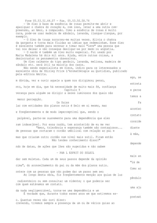 Fone 05.53.51.64.07 — Fax. 05.53.50.58.74 
— Um óleo à base de essência de rosas permite-me abrir e 
apaziguar o chakra do coração e, com isso, levar a uma outra com-preensão, 
ao Amor, à compaixão. Como a essência de rosas é muito 
cara, pode-se usar madeira de sândalo, lavanda, ilangue-ilangue, por 
exemplo. 
— O óleo de tsuga socorreu-me muitas vezes. Alivia o chakra 
da garganta e torna mais fluidas as idéias que redemoinham. Esse óleo 
é excelente também para serenar e tomar mais "leve" uma pessoa que 
vai nos deixar e não consegue desligar-se por medo ou angústia. 
— O nardo é também um óleo muito especial. Foi usado por 
Maria Madalena há dois mil anos. Ajuda, entre outras coisas, a 
desincrustar os pensamentos obsessivos. 
Um óleo calmante do tipo gerânio, lavanda, melissa, madeira de 
sândalo etc. será útil na maioria dos casos. 
Não sendo especialista em óleos, indico para os interessados a 
excelente obra de Shirley Price L'Aromathérapie au Quotidien, publicado 
pela editora Amrita. 
ego, se 
m dúvida, ver e ouvir aquele a quem nos dirigimos; penso, 
entreta 
nto, hoje em dia, que há necessidade de muito mais fé, confiança 
Capítulo 9 e perse 
verança para alguém se dirigir a seres luminosos dos quais não 
temos a 
menor percepção. 
Os Guias Fa 
lar com entidades dos planos sutis é belo em si mesmo, mas 
acontec 
e freqüentemente e de modo imperceptível que, sendo o 
contato 
palpável, parte-se suavemente para uma dependência que eles 
conside 
ram indesejável. Por essa razão, tem acontecido de eu me ver 
"Amor, tolerância e esperança também são contagiosos... diante 
de pessoas que cortaram o cordão umbilical com relação ao pai e 
à mãe, 
mas que criaram outro cordão num nível mais sutil. Ficam então 
Não tendes conhecimento disso?" 
depende 
ndo de datas, de ações que lhes são sugeridas e não sabem 
' 
- PAR L ESPRIT DU SOLEIL 
mais an 
dar sem muletas. Cada um de seus passos depende da opinião 
"lá de 
cima", do aconselhamento do pai ou da mãe dos planos sutis. 
Como ac 
ontece com as pessoas que não podem dar um passo sem seu 
Ao longo desta obra, fiz freqüentemente menção aos guias de luz 
pêndulo 
radiestésico ou sem consultar um vidente; o que poderia ser 
com quem estávamos em contato. 
uma aju 
da nada negligenciável, torna-se uma dependência e um 
É verdade que, durante todos esses anos em que estivemos es-pretext 
o. Quantas vezes não ouvi dizer: 
crevendo, tivemos sempre a presença de um ou de vários guias ao 
 