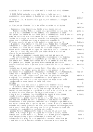 adiante. A cor dominante da aura mental é dada por essas formas- 
4. 
A AURA CAUSAL estende-se por até dois ou três metros a 
pensamento e pode passar do branco ao creme ou ao amarelo mais ou 
partir 
do corpo físico. É através dela que se pode descobrir a origem 
menos vivo. 
de cert 
as doenças que tiveram início em vidas passadas ou no ventre 
materno 
. Apresenta forma trapezóide, tendo a base menor voltada 
Esclarecimento: Todas as auras estão presentes em cada ser. Cada para ba 
ixo e a maior encimada por uma esfera. Pode acontecer de essa 
uma delas leva cerca de sete anos para se desenvolver. Essa é uma das aura qu 
erer se expressar mostrando cenas de vidas anteriores 
razões pelas quais os essênios consideravam atingida a maioridade aos relacio 
nadas com o problema que ocupa a pessoa por ocasião da 
21 anos, momento em que as três primeiras auras estariam já leitura 
. É preciso estar ciente de que nem o mais hábil dos "leitores" 
estabelecidas. Isto posto, certos seres, de grande maturidade, podem ter consegu 
irá fazer essa aura se manifestar se não tiver chegado o 
essas auras formadas em um lapso de tempo mais curto. Trata-se, é momento 
. Por outro lado, não são todos que podem vê-la e ela não se 
claro, de uma generalização! desenvo 
lve em todas as pessoas, o mesmo ocorrendo com as auras de 
As três primeiras auras mencionadas desenvolvem-se na maioria que fal 
aremos em seguida. Isso não significa que ela não exista nesta 
dos indivíduos. Nossa experiência de vida de cerca de doze mil anos ou naqu 
ela pessoa, mas, antes, que está simplesmente em seu estado 
proporcionou-nos tudo o que nos poderia permitir deixá-las crescer, é embrion 
ário. 
verdade que de modo mais ou menos feliz. Elas são, portanto, visíveis Po 
de acontecer, às vezes, quando se observa uma pessoa, de se 
nos seres cujas capacidades emocionais e mentais estão estabelecidas. ver um 
outro rosto sobrepor-se ao dela, ou de se ver desfilar toda uma 
Isso não significa, longe disso, que todos os problemas estejam série d 
e rostos. São informações surpreendentes, pois revelam o 
resolvidos, mas que ocorre uma compreensão da vida nesses dois passado 
registrado na aura causal de cada indivíduo. 
níveis. O 
exemplo que segue nos ajudará a compreender melhor: um dia 
É verdade que atualmente reagimos muito àquilo que nos atinge estávam 
os sentados no chão, em círculo, com um grupo de amigos, e 
mental ou emocionalmente. A próxima era será a do coração e de tudo falávam 
os sobre assuntos diversos. Em determinado momento, como 
o que a ele se refere. Isso significa que pouco a pouco nossa a conve 
rsação prendesse pouco minha atenção, meu olhar 
compreensão vai poder expandir-se ao nível, não mais das emoções, 
mas dos sentimentos de amor. A compreensão dos fatos será assim 
transformada e nós poderemos resolver com o coração o que resolvía-mos 
anteriormente sob o impulso da emotividade. A paz e a serenidade 
estarão muito mais presentes em nós, se estivermos bem conscientes de 
que a emotividade não sublimada nos leva a um impasse no qual não 
queremos mais experimentar nenhuma satisfação. 
pousou de modo absolutamente vago e sonhador em um amigo que semelh 
antes. A diferença é que, em lugar de veicular o sangue, essas 
estava bem a minha frente. Vi, então, para minha grande surpresa, vias s 
utis deixam passar o que é normalmente chamado de "prana' 
sobrepondo-se a ele, um velho ameríndio, sentado também com as isto é 
, uma energia cuja função é nutrir e conservar a vitalidade de 
 