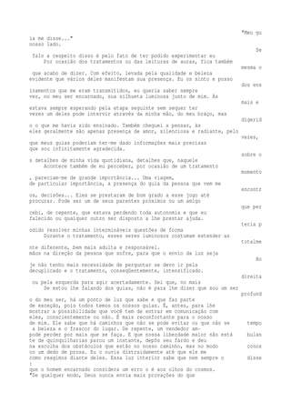 "Meu gu 
ia me disse..." 
nosso lado. 
Se 
falo a respeito disso é pelo fato de ter podido experimentar eu 
Por ocasião dos tratamentos ou das leituras de auras, fica também 
mesma o 
que acabo de dizer. Com efeito, levada pela qualidade e beleza 
evidente que vários deles manifestam sua presença. Eu os sinto e posso 
dos ens 
inamentos que me eram transmitidos, eu queria saber sempre 
ver, no meu ser encarnado, sua silhueta luminosa junto de mim. Às 
mais e 
estava sempre esperando pela etapa seguinte sem sequer ter 
vezes um deles pode intervir através da minha mão, do meu braço, mas 
digerid 
o o que me havia sido ensinado. Também cheguei a pensar, às 
eles geralmente são apenas presença de amor, silenciosa e radiante, pelo 
vezes, 
que meus guias poderiam ter-me dado informações mais precisas 
que sou infinitamente agradecida. 
sobre o 
s detalhes de minha vida quotidiana, detalhes que, naquele 
Acontece também de eu perceber, por ocasião de um tratamento 
momento 
, pareciam-me de grande importância... Uma viagem, 
de particular importância, a presença do guia da pessoa que vem me 
encontr 
os, decisões... Eles se prestaram de bom grado a esse jogo até 
procurar. Pode ser um de seus parentes próximos ou um amigo 
que per 
cebi, de repente, que estava perdendo toda autonomia e que eu 
falecido ou qualquer outro ser disposto a lhe prestar ajuda. 
teria p 
odido resolver minhas intermináveis questões de forma 
Durante o tratamento, esses seres luminosos costumam estender as 
totalme 
nte diferente, bem mais adulta e responsável. 
mãos na direção da pessoa que sofre, para que o envio da luz seja 
Ho 
je não tenho mais necessidade de perguntar se devo ir pela 
decuplicado e o tratamento, conseqüentemente, intensificado. 
direita 
ou pela esquerda para agir acertadamente. Sei que, no mais 
Se estou lhe falando dos guias, não é para lhe dizer que sou um ser 
profund 
o do meu ser, há um ponto de luz que sabe e que faz parte 
de exceção, pois todos temos os nossos guias. É, antes, para lhe 
mostrar a possibilidade que você tem de entrar em comunicação com 
eles, conscientemente ou não. É mais reconfortante para o nosso 
de mim. Ele sabe que há caminhos que não se pode evitar ou que não se tempo 
a beleza e o frescor do lugar. De repente, um vendedor am-pode 
perder por mais que se faça. E que nossa liberdade maior não está bulan 
te de quinquilharias parou um instante, depôs seu fardo e deu 
na escolha dos obstáculos que estão no nosso caminho, mas no modo conos 
co um dedo de prosa. Eu o ouvia distraidamente até que ele me 
como reagimos diante deles. Essa luz interior sabe que nem sempre o disse 
: 
que o homem encarnado considera um erro o é aos olhos do cosmos. 
"De qualquer modo, Deus nunca envia mais provações do que 
 