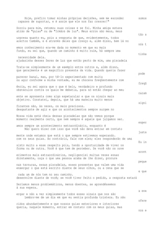Hoje, prefiro tomar minhas próprias decisões, sem me esconder somos 
capazes de suportar, e é assim que ele nos faz crescer!" 
Sorriu para mim, retomou suas coisas e se foi. Minha amiga estava 
atrás de "guias" ou de "Irmãos de luz". Meus erros são meus, meus 
tão s 
urpresa quanto eu, pois a resposta de que, evidentemente, todos 
acertos também, e é através deles que cresço e, além disso, bem lá no 
nós t 
emos conhecimento era-me dada no momento em que eu mais 
fundo, eu sei que, quando um caminho é muito ruim, há sempre uma 
tinha 
necessidade dela. 
ajudazinha desses Seres de Luz que estão perto de mim, uma piscadela 
Trata-se simplesmente de um exemplo entre outros e, além disso, 
que geralmente é um magnífico presente da vida. Quando queria fazer 
pode 
parecer banal, mas, por tê-lo experimentado com muita 
ou agir conforme a minha vontade, eu me chocava freqüentemente com 
freqü 
ência, eu sei agora que o que é belo, verdadeiro e profundo 
obstáculos contra os quais me debatia, para só então chegar ao meu 
raram 
ente se apresenta como algo espetacular e que os sinais mais 
objetivo. Constatei, depois, que há uma maneira muito menos 
signi 
ficantes são, às vezes, os mais preciosos. 
desgastante de agir e que os acontecimentos sempre surgem no 
Nossa vida está cheia dessas piscadelas que não vemos porque 
momento realmente certo, que nem sempre é aquele que julgamos ser. 
esper 
amos sempre um acontecimento extraordinário, enquanto é 
Não quero dizer com isso que você não deva entrar em contato 
justa 
mente onde estamos que está o que sempre estivemos esperando. 
com os seus guias. Ao contrário, fale com eles; eles responderão de uma 
Eu in 
sisto muito a esse respeito pois, tendo a oportunidade de viver os 
forma ou de outra. Você é que tem de perceber. Se você não os ouve 
acont 
ecimentos mais extraordinários, negligenciei muitas vezes essas 
diretamente, ouça o que uma pessoa acaba de lhe dizer, procure 
peque 
nas ternuras, essas piscadelas, esses presentes que valem uma vida 
enxergar o que está escrito diante de seus olhos, ou a cena que se 
e que 
cada um de nós tem no seu caminho. 
desenvolve diante de você; se você tiver feito o pedido, a resposta estará 
Seríamos menos problemáticos, menos doentes, se aprendêssemos 
à sua espera. 
a enx 
ergar e não a ver simplesmente todos esses sinais que nos são 
Lembro-me de um dia em que eu sentia profunda tristeza. Eu não 
ofere 
cidos abundantemente e que nossos guias exteriores e interiores 
queria, naquele momento, entrar em contato com os meus guias, mas 
nos e 
 