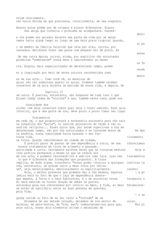 nviam diariamente. 
não havia dúvida de que precisava, interiormente, de uma resposta. 
Nossos guias podem ser de origens e planos diferentes. Alguns 
Uma amiga que conhecia o problema me acompanhava. Passeá-dentr 
e nós podem ser guiados durante uma parte da vida por um amigo 
vamos havia algum tempo ao longo de uma bela praia tropical quando, 
ou po 
r um membro da família falecido que vela por eles, outros, por 
cansadas, decidimos fazer uma pausa num pequeno bar de praia. As 
seres 
de uma outra época; outros, ainda, por espíritos não encarnados 
palmeiras "sombreavam" nossa mesa e saboreávamos ao mesmo 
na Te 
rra. Alguns, mais especializados em determinado campo, podem 
receb 
er a inspiração por meio de seres outrora reconhecidos como 
mestr 
es em sua arte... Como você vê, as maneiras de 
guiar são tão numerosas quanto os guias. Podemos também receber 
conselhos de um guia durante um período de nossa vida, e depois, de 
Capítulo 10 
um outro. É preciso, entretanto, não esquecer em tudo isso o que 
Eileen Caddy chama de "vozinha" e que, também neste caso, pode nos 
Gratuidade dos 
ajudar com seus conselhos sobre qual seja o nosso caminho. Esse guia 
interior, que é uma parte de nós, deve pouco a pouco tomar seu lugar 
Tratamentos 
em cada um, o que proporcionará a necessária autonomia para não cair 
na armadilha dos "gurus", no sentido pejorativo do termo e não no 
sentido religioso... Esses gurus que, por serem superiores a nós em 
determinado campo, são por nós autorizados a se tornarem donos de Na épo 
ca essênia, nossa comunidade havia baseado o seu fun-nossa 
vida. cionamento 
na troca. Quando caminhávamos de cidade em cidade, 
É preciso parar de passar de uma dependência a outra, de uma oferecíamos 
nossos tratamentos em troca de alimento e pousada. 
autoridade a outra. Certamente existem Seres que se tornaram mestres Hoje m 
inha prática permanece a mesma no que se refere aos 
em sua arte, e podemos reconhecê-los e amá-los como tais. Isso não tratamentos 
(o que é diferente das formações que proponho). A troca 
implica, de modo algum, transferir "nosso poder interior a qualquer continua te 
ndo, entretanto, um grande valor a meus olhos por várias 
um", seja materialmente, emocionalmente ou espiritualmente. razões: 
Hoje, o melhor presente que podemos dar a nós mesmos, àqueles — a pr 
imeira está no fato de que o laço de dependência doente-que 
amamos, à Terra e a seus habitantes, é o de encontrar nossa terapeuta n 
ão será mantido se houver doação de ambas as partes. 
autonomia para nos oferecermos por inteiro ao Amor, à Vida, ao Amor Estabalece-se 
então um equilíbrio entre as duas pessoas em questão; 
pela Vida. 
— a se 
gunda reside no fato de se dar valor à "vontade" de se 
Deixemos de ser metade coração, deixemos de nos servir de curar. 
muletas, de pára-ventos, de "sim, mas"; redescubramo-nos para que, Nos pl 
anos sutis, esses dois elementos ativam o mecanismo de 
 