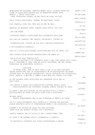 despojados de quaisquer superfluidades sutis, sejamos enfim nós saúde e ref 
orçam as auras pela energia que se desprende desses atos. 
mesmos... Seres inteiriços. Um dom pode 
tomar diferentes formas: um pão feito em casa, um óleo 
para tratam 
ento, frutos escolhidos, legumes de qualidade, velas, 
dinheiro, p 
ouco importa, tudo isso deve ser um dom de amor. 
Os ter 
apeutas, de qualquer modo, comprar seus óleos; isso con-tinua 
sendo 
uma realidade. 
Peço e 
recomendo sempre a gratuidade dos tratamentos para quem 
não os exec 
uta como um trabalho. Não desejo, entretanto, "fechar as 
portas" aos 
terapeutas que, vivendo de sua arte, queiram acrescentar-lhe 
prática 
s de tratamentos essênios. 
Se a t 
roca ou a livre participação constituem para mim um ideal, sei 
também que 
essa conduta exige grande amadurecimento de ambas as 
partes para 
que a troca seja "eqüitativa". 
Cabe ao paciente e ao terapeuta fazer o que lhes parece mais justo, 
pois a liberdade é, aqui como em outras situações, uma das chaves 
essenciais do crescimento interior. 
Conclusão 
Do mesmo modo, cada um deve fazer a sua ou as suas escolhas. 
Alguns preferirão usar os conhecimentos de um profissional da saúde 
voltado para as técnicas energéticas; outros confiarão nos voluntários. 
Pouco importa, a decisão é sempre a que deve ser tomada e há lugar 
Sab 
er que estamos todos envolvidos por emanações sutis que se 
para todos. 
estendem 
por metros à nossa volta permite-nos entender melhor nossa 
Particularmente não recomendo ninguém, embora indique às vezes 
influênc 
ia sobre o que está próximo de nós em particular, e sobre o 
profissionais de saúde nos quais tenho toda a confiança. 
planeta 
de modo geral. 
Desejo simplesmente que os que trabalham no âmbito da saúde 
A a 
ura é o nosso passaporte mais autêntico e reflete com precisão 
possam descobrir entre si complementaridades e não oposições, e que a 
as dific 
uldades e as belezas do nosso ser mais profundo. 
saúde seja uma questão de Amor com A maiúsculo. 
É i 
lusório esperar que os outros ou que o mundo mudem. Cada 
um tem s 
eu ritmo e não podemos emitir julgamentos a respeito. 
Podemos, 
ao contrário, trabalhar por nossa transformação e apenas 
nisso re 
 