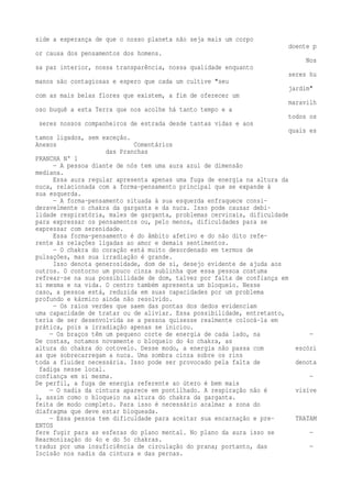 side a esperança de que o nosso planeta não seja mais um corpo 
doente p 
or causa dos pensamentos dos homens. 
Nos 
sa paz interior, nossa transparência, nossa qualidade enquanto 
seres hu 
manos são contagiosas e espero que cada um cultive "seu 
jardim" 
com as mais belas flores que existem, a fim de oferecer um 
maravilh 
oso buquê a esta Terra que nos acolhe há tanto tempo e a 
todos os 
seres nossos companheiros de estrada desde tantas vidas e aos 
quais es 
tamos ligados, sem exceção. 
Anexos Comentários 
das Pranchas 
PRANCHA N° 1 
— A pessoa diante de nós tem uma aura azul de dimensão 
mediana. 
Essa aura regular apresenta apenas uma fuga de energia na altura da 
nuca, relacionada com a forma-pensamento principal que se expande à 
sua esquerda. 
— A forma-pensamento situada à sua esquerda enfraquece consi-deravelmente 
o chakra da garganta e da nuca. Isso pode causar debi-lidade 
respiratória, males de garganta, problemas cervicais, dificuldade 
para expressar os pensamentos ou, pelo menos, dificuldades para se 
expressar com serenidade. 
Essa forma-pensamento é do âmbito afetivo e do não dito refe-rente 
às relações ligadas ao amor e demais sentimentos. 
— O chakra do coração está muito desordenado em termos de 
pulsações, mas sua irradiação é grande. 
Isso denota generosidade, dom de si, desejo evidente de ajuda aos 
outros. O contorno um pouco cinza sublinha que essa pessoa costuma 
refrear-se na sua possibilidade de dom, talvez por falta de confiança em 
si mesma e na vida. O centro também apresenta um bloqueio. Nesse 
caso, a pessoa está, reduzida em suas capacidades por um problema 
profundo e kármico ainda não resolvido. 
— Os raios verdes que saem das pontas dos dedos evidenciam 
uma capacidade de tratar ou de aliviar. Essa possibilidade, entretanto, 
teria de ser desenvolvida se a pessoa quisesse realmente colocá-la em 
prática, pois a irradiação apenas se iniciou. 
— Os braços têm um pequeno corte de energia de cada lado, na — 
De costas, notamos novamente o bloqueio do 4o chakra, as 
altura do chakra do cotovelo. Desse modo, a energia não passa com escóri 
as que sobrecarregam a nuca. Uma sombra cinza sobre os rins 
toda a fluidez necessária. Isso pode ser provocado pela falta de denota 
fadiga nesse local. 
confiança em si mesma. — 
De perfil, a fuga de energia referente ao útero é bem mais 
— O nadis da cintura aparece em pontilhado. A respiração não é visíve 
l, assim como o bloqueio na altura do chakra da garganta. 
feita de modo completo. Para isso é necessário acalmar a zona do 
diafragma que deve estar bloqueada. 
— Essa pessoa tem dificuldade para aceitar sua encarnação e pre- TRATAM 
ENTOS 
fere fugir para as esferas do plano mental. No plano da aura isso se — 
Rearmonização do 4o e do 5o chakras. 
traduz por uma insuficiência de circulação do prana; portanto, das — 
Incisão nos nadis da cintura e das pernas. 
 