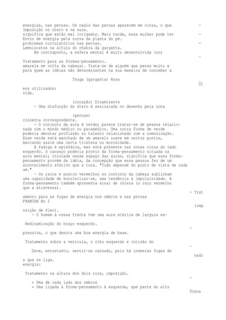 energias, nas pernas. Os nadis das pernas aparecem em cinza, o que — 
Imposição no útero e na nuca. 
significa que estão mal irrigados. Mais tarde, essa mulher pode ter — 
Envio de energia pela curva da planta do pé. 
problemas circulatórios nas pernas. — 
Lemniscatas na altura do chakra da garganta. 
Em contraponto, a esfera mental é muito desenvolvida (cor 
— 
Tratamento para as formas-pensamento. 
amarela em volta da cabeça). Trata-se de alguém que pensa muito e 
para quem as idéias são determinantes na sua maneira de conceber a 
Tsuga (garganta) Rosa 
Ól 
eos utilizados: 
vida. 
(coração) Dinamizante 
— Uma disfunção do útero é assinalada no desenho pela zona 
(pernas) 
cinzenta correspondente. 
— O conjunto da aura é verde; parece tratar-se de pessoa relacio-nada 
com o mundo médico ou paramédico. Uma outra forma de verde 
poderia denotar profissão ou talento relacionado com a comunicação. 
Esse verde está manchado de um amarelo suave em certos pontos, 
marcando assim uma certa tristeza ou morosidade. 
A fadiga é episódica, mas está presente nas zonas cinza do lado 
esquerdo. O cansaço poderia provir da forma-pensamento situada na 
aura mental; colocada nesse espaço das auras, significa que essa forma-pensamento 
provém da idéia, da concepção que essa pessoa fez de um 
acontecimento afetivo que a toca. "Tudo depende do ponto de vista de cada 
um." 
— Os raios e pontos vermelhos no contorno da cabeça sublinham 
uma capacidade de encolerizar-se, uma tendência à impulsividade. A 
forma-pensamento também apresenta sinal de cólera (o raio vermelho 
que a atravessa). 
— Trat 
amento para as fugas de energia nos ombros e nas pernas 
PRANCHA No 2 
(imp 
osição de óleo). 
— O homem à nossa frente tem uma aura etérica de largura ex- 
Redinamização do braço esquerdo. 
— 
pressiva, o que denota uma boa energia de base. 
Tratamento sobre a vesícula, o olho esquerdo e incisão do 
— 
Deve, entretanto, sentir-se cansado, pois há inúmeras fugas de 
nadi 
s que os liga. 
energia: 
Tratamento na altura dos dois rins, imposição. 
— 
• Uma de cada lado dos ombros 
• Uma ligada à forma-pensamento à esquerda, que parte do alto 
Óleos 
 
