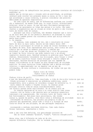 Principais nadis da cabeçafracos nas pernas, poderemos constatar má circulação s 
angüínea; se 
aquele que se dirige para o coração está em pontilhado, um problema 
cardíaco pode ocorrer nos próximos meses ou anos; se for o caso dos 
que atravessam a caixa torácica, é preciso considerar uma possível 
debilidade do aparelho respiratório. 
Há três tipos de nadis, que se diferenciam conforme sua irradia-ção 
e espessura, da mesma forma que, no corpo físico, diferenciamos 
artérias, veias ou vasos. Os que são mais facilmente perceptíveis 
manifestam-se geralmente ao longo das pernas e no torso. São seme-lhantes 
a suspensórios que se cruzam ao nível do peito e são visíveis 
tanto de frente como de costas. 
Qualquer que seja a hipótese, não devemos esquecer que a leitu-ra 
da aura deve não só nos permitir descobrir um problema no corpo 
físico, mas também prever sua ocorrência antes que atinja efetiva-mente 
esse plano. 
2. Os chakras 
Os chakras, como acabamos de ver, são o resultante do cruza-mento 
de dois ou mais nadis. Existe um bom número deles (880 
mil), mas os principais se situam ao longo da coluna vertebral e são 
em número de sete. Eles representam sete portas, sete níveis de cons-ciência 
que se abrem no momento propício, à medida que 
evoluímos, e que não devem ser forçados sob o risco de provocar 
um tremor de terra interior que pode reduzir-nos a um estado 
vegetativo durante anos. Existem estágios ou práticas para "abrir" os 
chakras. Desaconselho totalmente sua utilização, pois forçar o ritmo 
de um chakra significa forçar nossa evolução e resulta sempre em 
aberrações. Existem barreiras de proteção que nos impedem de 
sermos clarividentes ou de termos um grau excepcional de acuidade 
auditiva. Se essas barreiras forem rompidas sem a devida evolução 
interior, o experimentador vai se deparar com um mar de 
informações, de sons confusos e incoerentes, de visões com que não 
poderá lidar 
Chakra visto de frente 
Chakra visto de perfil 
Funcionamento do chakra 
Chakras vistos de perfil 
e que vão desestabilizá-lo. Como resultado, a vida do dia-a-dia torna-se que sua 
função principal é regularizar as glândulas endócrinas, assim 
insuportável, pois a pessoa se considera incapaz de enfrentá-la. A como um 
certo número de órgãos e funções vitais. Os chakras giram 
evolução interior toma-se assim consideravelmente lenta. no sent 
ido horário quando estão equilibrados. Se um chakra gira em 
Os chakras destacam-se na aura e no corpo etérico como zonas sentido 
inverso, ele se fecha e não absorve mais as energias essenciais 
luminosas e em superposição. São visíveis tanto de frente como de ao seu 
bom funcionamento. Num plano mais psicológico, não recebe 
costas e, quando de perfil, será fácil notar a diferença de atividade mais as 
informações do exterior, mas projeta sua própria vi-são do 
luminosa que apresentam, assim como a força e a direção de seus mundo. 
Trata-se então de uma projeção, de uma percepção imaginária 
que não 
corresponde a nenhuma realidade objetiva. Como cada chakra 
feixes luminosos, semelhantes a funis. 
corresp 
onde a uma zona bem definida, sua perturbação ocorrerá em 
São às vezes chamados "plexos", "rodas", "centros energéticos", 
função 
dessa zona, que é diferente em cada um de nós. 
segundo diferentes tradições. São na verdade captores-retransmissores 
 