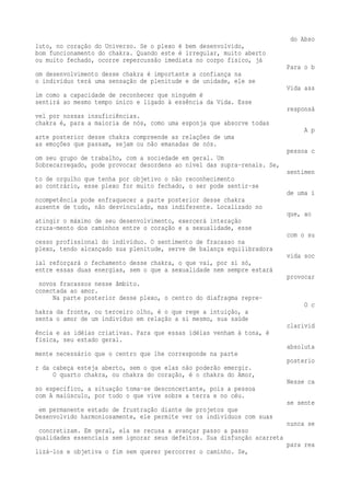 do Abso 
luto, no coração do Universo. Se o plexo é bem desenvolvido, 
bom funcionamento do chakra. Quando este é irregular, muito aberto 
ou muito fechado, ocorre repercussão imediata no corpo físico, já 
Para o b 
om desenvolvimento desse chakra é importante a confiança na 
o indivíduo terá uma sensação de plenitude e de unidade, ele se 
Vida ass 
im como a capacidade de reconhecer que ninguém é 
sentirá ao mesmo tempo único e ligado à essência da Vida. Esse 
responsá 
vel por nossas insuficiências. 
chakra é, para a maioria de nós, como uma esponja que absorve todas 
A p 
arte posterior desse chakra compreende as relações de uma 
as emoções que passam, sejam ou não emanadas de nós. 
pessoa c 
om seu grupo de trabalho, com a sociedade em geral. Um 
Sobrecarregado, pode provocar desordens ao nível das supra-renais. Se, 
sentimen 
to de orgulho que tenha por objetivo o não reconhecimento 
ao contrário, esse plexo for muito fechado, o ser pode sentir-se 
de uma i 
ncompetência pode enfraquecer a parte posterior desse chakra 
ausente de tudo, não desvinculado, mas indiferente. Localizado no 
que, ao 
atingir o máximo de seu desenvolvimento, exercerá interação 
cruza-mento dos caminhos entre o coração e a sexualidade, esse 
com o su 
cesso profissional do indivíduo. O sentimento de fracasso na 
plexo, tendo alcançado sua plenitude, serve de balança equilibradora 
vida soc 
ial reforçará o fechamento desse chakra, o que vai, por si só, 
entre essas duas energias, sem o que a sexualidade nem sempre estará 
provocar 
novos fracassos nesse âmbito. 
conectada ao amor. 
Na parte posterior desse plexo, o centro do diafragma repre- 
O c 
hakra da fronte, ou terceiro olho, é o que rege a intuição, a 
senta o amor de um indivíduo em relação a si mesmo, sua saúde 
clarivid 
ência e as idéias criativas. Para que essas idéias venham à tona, é 
física, seu estado geral. 
absoluta 
mente necessário que o centro que lhe corresponde na parte 
posterio 
r da cabeça esteja aberto, sem o que elas não poderão emergir. 
O quarto chakra, ou chakra do coração, é o chakra do Amor, 
Nesse ca 
so específico, a situação toma-se desconcertante, pois a pessoa 
com A maiúsculo, por tudo o que vive sobre a terra e no céu. 
se sente 
em permanente estado de frustração diante de projetos que 
Desenvolvido harmoniosamente, ele permite ver os indivíduos com suas 
nunca se 
concretizam. Em geral, ela se recusa a avançar passo a passo 
qualidades essenciais sem ignorar seus defeitos. Sua disfunção acarreta 
para rea 
lizá-los e objetiva o fim sem querer percorrer o caminho. Se, 
 