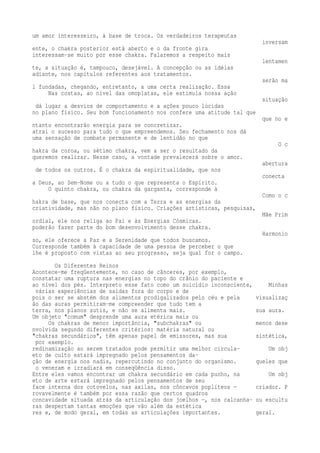 um amor interesseiro, à base de troca. Os verdadeiros terapeutas 
inversam 
ente, o chakra posterior está aberto e o da fronte gira 
interessam-se muito por esse chakra. Falaremos a respeito mais 
lentamen 
te, a situação é, tampouco, desejável. A concepção ou as idéias 
adiante, nos capítulos referentes aos tratamentos. 
serão ma 
l fundadas, chegando, entretanto, a uma certa realização. Essa 
Nas costas, ao nível das omoplatas, ele estimula nossa ação 
situação 
dá lugar a desvios de comportamento e a ações pouco lúcidas 
no plano físico. Seu bom funcionamento nos confere uma atitude tal que 
que no e 
ntanto encontrarão energia para se concretizar. 
atrai o sucesso para tudo o que empreendemos. Seu fechamento nos dá 
uma sensação de combate permanente e de lentidão no que 
O c 
hakra da coroa, ou sétimo chakra, vem a ser o resultado da 
queremos realizar. Nesse caso, a vontade prevalecerá sobre o amor. 
abertura 
de todos os outros. É o chakra da espiritualidade, que nos 
conecta 
a Deus, ao Sem-Nome ou a tudo o que representa o Espírito. 
O quinto chakra, ou chakra da garganta, corresponde à 
Como o c 
hakra de base, que nos conecta com a Terra e as energias da 
criatividade, mas não no plano físico. Criações artísticas, pesquisas, 
Mãe Prim 
ordial, ele nos religa ao Pai e às Energias Cósmicas. 
poderão fazer parte do bom desenvolvimento desse chakra. 
Harmonio 
so, ele oferece a Paz e a Serenidade que todos buscamos. 
Corresponde também à capacidade de uma pessoa de perceber o que 
lhe é proposto com vistas ao seu progresso, seja qual for o campo. 
Os Diferentes Reinos 
Acontece-me freqüentemente, no caso de cânceres, por exemplo, 
constatar uma ruptura nas energias no topo do crânio do paciente e 
ao nível dos pés. Interpreto esse fato como um suicídio inconsciente, Minhas 
várias experiências de saídas fora do corpo e de 
pois o ser se abstém dos alimentos prodigalizados pelo céu e pela visualizaç 
ão das auras permitiram-me compreender que tudo tem a 
terra, nos planos sutis, e não se alimenta mais. sua aura. 
Um objeto "comum" desprende uma aura etérica mais ou 
Os chakras de menor importância, "subchakras" ou menos dese 
nvolvida segundo diferentes critérios: matéria natural ou 
"chakras secundários", têm apenas papel de emissores, mas sua sintética, 
por exemplo. 
redinamização ao serem tratados pode permitir uma melhor circula- Um obj 
eto de culto estará impregnado pelos pensamentos da-ção 
de energia nos nadis, repercutindo no conjunto do organismo. queles que 
o veneram e irradiará em conseqüência disso. 
Entre eles vamos encontrar um chakra secundário em cada punho, na Um obj 
eto de arte estará impregnado pelos pensamentos de seu 
face interna dos cotovelos, nas axilas, nos côncavos poplíteos — criador. P 
rovavelmente é também por essa razão que certos quadros 
concavidade situada atrás da articulação dos joelhos —, nos calcanha- ou escultu 
ras despertam tantas emoções que vão além da estética 
res e, de modo geral, em todas as articulações importantes. geral. 
 