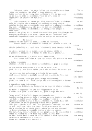 Poderemos comparar os sete chakras com a constelação da Ursa "Os ob 
jetos têm, portanto, uma alma" e podem regenerar ou 
Maior no plano do universo, caso aceitemos o fato de que nosso desvitaliz 
ar os lugares onde se encontram. Temos de levar isso em 
organismo é um universo em miniatura. consideraç 
ão. 
Pode acontecer por vezes que, dada nossa evolução, os chakras Um ani 
mal, entretanto, não se presta tão facilmente a esse tipo de 
estejam abertos mas apresentando ainda escórias e alguns bloqueios. investigaç 
ão, pois, intuitivamente, não gosta de ter sua intimidade 
Receberemos, então, em abundância, as energias que chegam do invadida d 
essa forma. 
exterior sem poder emitir irradiação suficiente para nos proteger das 
energias perturbadoras ou atrair apenas as mais luminosas. Como 
resultado, experimentaremos privação de energia ao entrarmos em 
Os Animais 
contato com uma atmosfera desvitalizante ou agressiva. 
Podemos detectar um chakra deficiente pela leitura da aura. Um 
A aura 
método conhecido, utilizado pela fisioterapia, pode também ajudá-lo 
Todo s 
er vivente possui várias auras, mesmo se algumas ainda se 
a perceber a fraqueza ou a força dos sete chakras principais. 
encontram 
em estado embrionário. O mundo animal reservou-me, 
Eis algumas indicações a respeito: ponha a mão sobre um de seus 
entretanto 
, belas surpresas. 
chakras, estenda o braço livre horizontalmente e peça a um amigo 
Todos 
os que puderam surpreender o olhar de um animal dito 
para testá-lo. Ele deverá baixar com a mão seu braço estendido, que 
"selvagem" 
ao enveredar por um bosque, a silhueta de uma corça 
você tentará manter na posição inicial com o máximo de força que 
numa clare 
ira ao alvorecer, sabem por quanto tempo esse momento 
puder. Conforme a facilidade com que seu braço enfraquecer e baixar, 
permanecer 
á gravado em suas lembranças. 
você terá uma indicação da força maior ou menor do chakra testado. 
Da mes 
ma forma, o espetáculo de uma aura desprendendo-se de 
É divertido e pode lhe dar uma pista, pois o corpo não mente... 
um ser do 
"povo animal" é inefável. Mesmo considerando que, 
freqüentemente, apenas as três primeiras auras se desenvolvem, elas • Por 
um lado, o reino animal evolui como qualquer reino e 
apresentam grande clareza e beleza luminosa. Não quero dizer com desenvolv 
e lentamemte um estado psicológico mais amplo, pensa-isso 
que a "gente" animal não tenha problemas a resolver, mas ela mentos ma 
is abstratos, com tudo o que isso significa em termos de 
tem a vantagem de ser menos mental, menos poluída por pensamen- vantagens 
e inconvenientes. A concepção simples e clara de certos 
tos parasitas, menos tortuosa em suas progressões. Os pensamentos e acontecim 
entos vai tornar-se assim mais complicada, mas vai tam-os 
sentimentos mais diretos de nossos irmãos animais tornam suas bém enriq 
uecer-se de reflexões mais complexas. 
auras mais densas e mais protetoras. O ani 
 