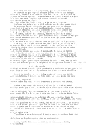 Esse amor sem volta, sem julgamento, que nos demonstram cer- 
Os animais de quatro patas recebem grande parte de sua energia 
tos animais, leva-os a uma generosidade sem limites. Assim ocorre de 
através da coluna vertebral, especialmente pelo ponto situado a alguns 
forma cada vez mais freqüente que nossos companheiros acabem 
centímetros antes da cauda. 
adquirindo males destinados a nós... e às vezes até a morte. 
Qualquer que seja o mal, é útil colocar uma das mãos nesse ponto 
As pequenas formas-pensamento que nos embaraçam, os miasmas 
específico e a outra no local problematizado, olhando ao mesmo 
etéricos que atraímos, são assim desviados para nossos amigos ani-tempo 
para a fronte do animal. Em seguida desloque a mão que não 
mais. Os gatos, através das lambidas, desembaraçam-se mais facil-está 
sobre a coluna vertebral para colocá-la sobre a fronte do ser que 
mente dessas escórias opressivas do que os cães, que podem desen-você 
está tratando. 
volver eczemas atípicos ou doenças para as quais é difícil encontrar 
Esse modo de proceder permite reativar, ao nível da coluna ver-um 
remédio. Eis o que diz a esse respeito o cãozinho Tomy na obra 
tebral, um centro vital que recebe diretamente a luz e que se torna 
Le Peuple Animal: 
lento quando ocorre uma doença. A reativação do chakra da fronte 
"...Quando um conflito, uma dor deve sobrevir em algum lugar, nós 
permite ao animal retirar de seu psiquismo e de sua intuição a força 
sabemos sempre com certa antecedência. Vemos uma luz baça formar-se em 
necessária ao seu restabelecimento. 
determinado lugar. Quase sempre ignoramos de onde ela vem, mas os mais 
antigos nos ensinam que ela se desprende do ser que deve sofrer o conflito e vai 
A Aura dos Casais 
envenenar um local preciso. Ela é semelhante a uma cólera do ser contra ele 
mesmo. Nós, do povo canino, não sabemos bem o que isso pode significar, 
A vida de casados, a vida a dois, exige muito amor mas também 
mas o constatamos. 0 Espírito de Vida pode, às vezes, pedir-nos para 
habilidade, dignidade! 
tomarmos sobre nós essa luz baça destinada a um humano que amamos. 
Manter o seu lugar sem invadir o do "outro" já é em si mesmo 
Aceitamos então que o conflito recaia sobre nós e que a força vital abandone 
todo um programa. Fazer-se compreender e compreender o outro é 
nossa forma. Não é o dever, mas o amor que nos leva a fazer isso. Vocês, 
um aprendizado constante. As palavras são uma verdadeira torre de 
humanos, praticamente nem se dão conta... e isso nos entristece. Uma voz me 
Babel: as palavras ditas, mal ditas, não ditas, por dizer... as palavras 
sussurra que vocês ignoram os laços que os unem a nós, que nós voltamos 
estão, digamos assim, na origem de muitos males dos casais de hoje 
para vê-los sob diferentes formas numa e em outra vida... e mesmo diversas 
em dia. 
vezes na mesma vida." 
Visualizar a aura de um casal é sempre muito instrutivo. Esse tipo 
de leitura é, freqüentemente, rico em ensinamentos. 
Assim, quando dois seres se amam ou se maltratam, estando, 
Os tratamentos 
 