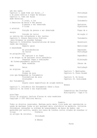 ção dos nadis 
Capítulo 3. Quem Pode Ler Auras...? Perturbaçã 
o do plano etérico e fugas de energia 
Capítulo 4. Como Ler Auras Irregulari 
dade menstrual 
O local, a luz Tratamento 
s femininos da bacia e das pernas 
A pessoa a ser observada Gestantes 
O clima Hipertensã 
o arterial 
Posição da pessoa a ser observada Fugas de e 
nergia 
Posição do leitor Ativação d 
os centros dos calcanhares e dos joelhos 
Capítulo 5. Alguns Exercícios Práticos Tratamento 
para bloquear as grandes fadigas 
Capítulo 6. Diferentes Características de Auras Recentrali 
zação das energias 
Aspecto geral Emotividad 
e exacerbada 
As protuberâncias Depressão 
Os vazios Perturbaçõ 
es psiquiátricas 
As rupturas e as fugas Dependênci 
a de drogas ou de qualquer outra substância 
Pequenas vagas e ondulações Eliminação 
de formas-pensamento parasitas 
Rede vermelha Câncer de 
mama 
Raios Perturbaçõ 
es atípicas 
Os nadis Capítulo 7. Meditações 
Formas da aura Capítulo 8. Óleos Aromát 
icos que Acompanham os Tratamentos 
Dissimetrias da aura Capítulo 9. Os Guias 
Dilatações Capítulo 10. Gratuidade 
dos Tratamentos 
Alguns casos específicos de origem kármica 
Anexos 
Capítulo 7. Influência dos Pensamentos Sobre a Aura 
Capítulo 8. As Cores e seu Significado 
Comentários das Pranchas 
Bibliografia - Capa e Co 
ntra-Capa 
Título do original: Lecture d'auras et sons esséniens 
Copyright O 1997 Editions Amrita. 
Sumário 
Todos os direitos reservados. Nenhuma parte deste livro pode ser reproduzida ou 
usada de qualquer forma ou por qualquer meio, eletrônico ou mecânico, inclusive 
fotocópias, gravações ou sistema de armazenamento em banco de dados, sem 
permissão por escrito, exceto nos casos de trechos curtos citados em resenhas cr 
íticas Prefácio 
ou artigos de revistas. 
Introdução 
A Gênese 
Auras 
 