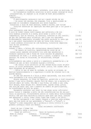 nesta ou naquela situação, muito próximos, suas auras se misturam, se 
Os tratamentos essênios relativos ao povo animal revelam-se muito 
interpenetram, se repelem ou se atraem de modo absolutamente 
simples. 
espetacular. 
É absolutamente necessário ter-se o mesmo estado de ser 
— As auras não mentem, não enganam. Tive a oportunidade de 
aplicado ao tratamento dispensado aos seres humanos. 
visualizar a aura de duas pessoas, homem e mulher, que viviam 
Trata-se sobretudo da imposição das mãos para que a luz passe e 
juntos. 
atue exatamente onde deve atuar. 
A aura do homem tomava tanto espaço que asfixiava a de sua A ú 
nica mudança possível é a nossa, pois mudar o outro é uma 
companheira, que se retraía, se contraía, sufocava ao seu contato. ilusão 
em que não queremos mais acreditar, mas a que nos agarramos 
Evidentemente, semelhante situação não podia perdurar e, para que com for 
ça e que pomos regularmente em ação em nossa vida diária... 
o casal pudesse relacionar-se com harmonia, tornava-se imperiosa com o r 
isco de nos perdermos. 
uma mudança. A b 
ondade, o amor, a beleza são contagiosos; desenvolvendo-os 
— Em casais em conflito, desenvolvem-se cores de um em nós, 
nossas auras saberão retransmiti-los além das aparências e 
vermelho agressivo sob a forma de raios munidos de pequenos das cir 
cunstâncias da vida... e assim, pouco a pouco, a própria vida se 
ganchos. As auras se dilaceram, se entrechocam, avançam transfo 
rmará! 
alternadamente uma sobre a outra e o espetáculo assemelha-se a um 
combate em que os dois lutadores buscam a vitória. 
— Em casais cujos parceiros já não sentem muita coisa um pelo 
outro, as auras permanecem, quando estão juntos, tão calmas como a 
água estagnada de um pântano. 
— Entre os que se amam de verdade, as auras se enlaçam, se 
mesclam harmoniosamente e o espetáculo é então de intensa luz e de 
grande beleza. 
Se uma das pessoas é a única a estar apaixonada, sua aura envol-verá 
ternamente a do outro participante. 
Alguns desenhos, no final do capítulo, permitirão a você visualizar 
melhor o que estou dizendo. Quando falo de casal, uso a palavra no 
sentido amplo do termo. Uma mãe e sua filha, um irmão e uma irmã, 
dois amigos, duas amigas etc. desenvolvem, quando estão juntos, 
uma aura de casal que, com o aumento do número de participantes, 
se transformará em aura de grupo. 
Raramente constatei num casal ou num grupo auras suficiente-mente 
claras e límpidas a ponto de não interferirem nas de seu par-ceiro 
ou parceiros. Provavelmente esteja aí nossa maior dificuldade: 
existir sem que essa existência diminua quem quer que seja, crescer 
sem apequenar o outro, tomar nosso lugar sem ocupar o do outro. 
Um dia certamente o ser humano chegará a realizar essa proeza, 
mais uma num mundo em que aprendemos a "vencer", a "lutar", a 
"ganhar" e onde esquecemos que a primeira e única vitória é a que 
podemos conseguir sobre nós mesmos. 
Casal mutuamente indiferente 
Casal em que o homem tem 
preponderância sobre a parceira 
Casal em conflito Casal em harmonia profunda 
Nome do chakra Glândula Orientação Corpo Zona 
do corpo Hormónios Pedras 
correspondente corr 
 
