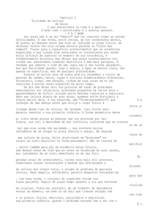 Capítulo 2 
Utilidade da Leitura 
de Auras 
O que encontramos na vida é o destino. 
O modo como o encontramos é o esforço pessoal. 
— S A I BABA 
Ler auras não é um ato "mágico" que vai resolver todas as nossas 
dificuldades. É uma forma, entre outras, de nos conhecermos melhor, 
de prever as doenças antes que elas se instalem no corpo físico, de 
desfazer velhos nós cuja origem estaria perdida na "noite dos 
tempos". Trazer para a superfície acontecimentos que se acreditava 
esquecidos e que tinham sido enterrados no inconsciente por serem 
muito difíceis de suportar no momento de sua ocorrência, é 
freqüentemente doloroso; mas deixar que esses acontecimentos con-tinuem 
seu subterrâneo trabalho destrutivo é bem mais perigoso. É 
verdade que remover o lodo de uma lagoa não é uma tarefa agradável, 
mas que felicidade quando, logo a seguir, a água se mostra clara, não 
apenas na superfície, mas em qualquer profundidade. 
Durante os muitos anos de nossa prática recebemos a visita de 
pessoas de idades, meios, raças e culturas diametralmente diferentes. 
Entretanto, todas, sem exceção, tinham em suas auras um nó não 
resolvido e muitas vezes esquecido há muito tempo. 
Um dia uma delas veio nos procurar em razão de problemas 
hemorrágicos nos intestinos, problemas presentes há vários anos e 
aparentemente de difícil solução pelos métodos clássicos e habituais. 
Após uma leitura atenta de suas auras, pudemos enfim distinguir a 
alguns metros dela, à sua esquerda, uma "forma-pensamento"1 que A p 
revenção de uma doença antes que atinja o corpo físico é 
outra ut 
ilidade desse tipo de leitura. Na verdade, isso ocorre mais 
parecia remontar a sua primeira infância. A forma geométrica dessa 
rarament 
e, visto serem poucas as pessoas que nos procuram por cau-figura, 
sua cor, a densidade de seu invólucro, indicavam que se tratava 
sa de um 
mal que elas ainda não percebem... mas acontece muitas 
certamente de um choque no plano afetivo e sexual. Em seguida 
vezes de 
uma leitura de auras, feita objetivando um "problema" es-surgiu 
um rosto masculino na forma-pensamento. Não se tratava de 
pecifico 
, servir também para pôr em evidência males futuros. 
uma dessas cenas de vida que às vezes se dinamizam na aura causal, 
mas justamente de um rosto semelhante ao de uma foto. 
No 
patamar atual de conhecimento, talvez seja mais útil procurar, 
Comentamos nossas constatações à medida que efetuávamos a 
através 
da leitura dos corpos sutis, a origem do problema do paciente 
leitura. Nada daquilo, entretanto, parecia despertar evocações em 
para que 
, com essa ajuda, o conjunto do organismo retome sua 
nossa paciente. Depois de algum tempo pedimos a ela que tentasse 
vitalida 
de original. Trata-se, portanto, de um trabalho de descoberta 
evocar um momento, um nome ou um fato que tivesse relação com 
sob todo 
s os planos: físico, emocional, psicológico e espiritual. 
sua primeira infância. Quando o problema evocado tem a ver com o 
É c 
 