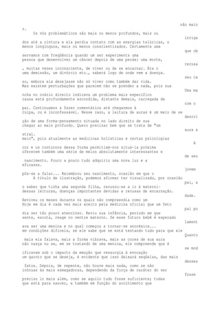 não maio 
r. 
Os nós problemáticos são mais ou menos profundos, mais ou 
irriga 
dos até a cintura e ela perdia contato com as energias telúricas, o 
menos longínquos, mais ou menos conscientizados. Certamente uma 
que ob 
servamos com freqüência quando um ser experimenta uma 
pessoa que desenvolver um câncer depois de uma perda: uma morte, 
recusa 
, muitas vezes inconsciente, de viver ou de se encarnar. Era o 
uma demissão, um divórcio etc., saberá logo de onde vem a doença. 
seu ca 
so, embora ela desejasse não só viver como também dar vida. 
Mas existem perturbações que parecem não se prender a nada, pois sua 
Uma ma 
ncha no ovário direito indicava um problema mais específico 
causa está profundamente escondida, distante demais, carregada de 
com o 
pai. Continuamos a fazer comentários até chegarmos à 
culpa, ou é inconfessável. Nesse caso, a leitura de auras é um meio de se 
descri 
ção de uma forma-pensamento situada no lado direito de sua 
chegar ao mais profundo. Quero precisar bem que se trata de "um 
aura a 
stral. 
meio", pois atualmente as medicinas holísticas e certas psicologias 
A 
cor e os contornos dessa forma permitiam-nos situá-la próxima 
oferecem também uma série de meios absolutamente interessantes e 
de seu 
nascimento. Pouco a pouco tudo adquiriu uma nova luz e a 
eficazes. 
jovem 
pôs-se a falar... Relembrou seu nascimento, ocasião em que o 
A título de ilustração, podemos afirmar ter visualizado, por ocasião 
pai, a 
o saber que tinha uma segunda filha, recusou-se a ir à materni-dessas 
leituras, doenças importantes devidas a recusas de encarnação. 
dade. 
Reviveu os meses durante os quais não compreendia como um 
Hoje em dia é cada vez mais aceito pela medicina oficial que um feto 
pai po 
dia ser tão pouco atencioso. Reviu sua infância, período em que 
sente, escuta, reage no ventre materno. Se esse futuro bebê é esperado 
lament 
ava ser uma menina e no qual começou a tornar-se anoréxica... 
em condições difíceis, se ele sabe que se está tentando tudo para que ele 
Quanto 
mais ela falava, mais a forma vibrava, mais as cores de sua aura 
não nasça ou se, em se tratando de uma menina, ele compreende que é 
se mod 
ificavam sob o impacto da emoção que ressurgia à evocação 
um garoto que se deseja, é evidente que isso deixará seqüelas, das mais 
desses 
fatos. Depois, de repente, não houve mais nada, como se não 
inócuas às mais esmagadoras, dependendo da força de caráter do ser 
fosse 
preciso ir mais além, como se aquilo tudo fosse suficiente; todas 
que está para nascer, e também em função do acolhimento que 
 