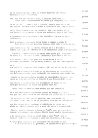 as aur 
as se recolheram umas sobre as outras formando uma concha 
finalmente lhe for reservado. 
protet 
ora. Não podíamos ver mais nada, a leitura terminava ali. 
Encontramos freqüentemente mulheres que desejavam ter filhos e 
Tratam 
os as feridas, ficamos ainda a ouvi-la, amamos esse ser e seu 
não podiam. Seu desejo era sincero e consciente mas, com relação a 
sofrim 
ento. Pouco a pouco a paz se instalou. Ela compreendia enfim! 
uma delas principalmente, a causa era evidente, embora não fosse 
A form 
a-pensamento havia terminado o seu trabalho, tratava-se agora 
consciente. 
de per 
doar e aceitar. Isso podia levar tempo e exigir a ajuda de 
Essa jovem veio nos procurar porque, para cada criança que pla-terape 
utas competentes, mas as chaves estavam lá e a fechadura 
nejava ter, tinha de submeter-se a um tratamento longo e desagradável. 
também 
, visíveis. Tivemos ocasião de rever essa jovem que, atualmente 
Na época ela tinha dois filhos. Observando atentamente seu ser 
com qu 
atro belas crianças, não precisou submeter-se a outro 
profundo, percebemos, num primeiro momento, que seu lado esquerdo 
tratam 
ento. 
era menos forte que seu lado direito. Não vou entrar em detalhes mas, 
A 
leitura da aura permite ainda, ao se perceberem as cores básicas 
por diferentes razões, essa indicação nos permitia compreender que 
de uma 
pessoa em sua aura astral, revelar as capacidades latentes, seu 
havia um problema afetivo, no tocante à sua feminilidade, à sua 
potenc 
ial básico e os obstáculos que constituem um freio ao seu 
condição de mulher. Os nadis das pernas eram mal 
avanço 
. Nesse tocante também existem testes que dão respostas 
poder v 
er é certamente muito frustrante quando se deseja utilizar a 
sem que haja necessidade de uma leitura dos corpos sutis. Entretan-leitura 
de auras para ajudar outras pessoas, mas compreender os 
to, esse clichê "neutro" de um indivíduo pode ser de considerável 
mecanis 
mos dos corpos sutis, conhecer a influência do corpo sutil 
ajuda em todos os planos, pois a aura não mente e ninguém pode 
sobre o 
físico, permite alcançar a fonte do "mal", quer se trate de si 
enganar a si mesmo e aos outros. Diante desse quadro instantâneo é 
mesmo o 
u de outra pessoa. Pode-se assim agir e esse "mal" toma-se 
preciso render-se à evidência e agir com conhecimento de causa. 
um "bem 
", pois quantas pessoas não iniciaram uma retomada ou uma 
A leitura de auras é, portanto, um procedimento que não se opõe 
mudança 
 