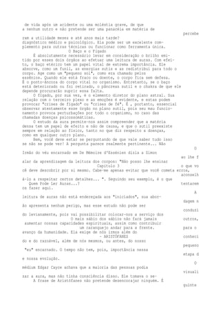 de vida após um acidente ou uma moléstia grave, de que 
a nenhum outro e não pretende ser uma panacéia em matéria de 
percebe 
ram a utilidade meses e até anos mais tarde? 
diagnóstico médico e psicológico. Ela pode ser um excelente com-plemento 
para outras técnicas ou funcionar como ferramenta única. 
O Baço e o Fígado 
É absolutamente necessário levar em consideração o brilho emi-tido 
por esses dois órgãos ao efetuar uma leitura de auras. Com efei-to, 
o baço etérico tem um papel vital de extrema importância. Ele 
absorve, como um funil, as energias sutis e as redistribui para todo o 
corpo. Age como um "pequeno sol", como era chamado pelos 
essênios. Quando ele está fraco ou doente, o corpo fica sem defesa. 
É o ponto-âncora do corpo vital no organismo. Entretanto, se o baço 
está deteriorado ou foi retirado, o pâncreas sutil e o chakra de que ele 
depende procurarão suprir essa falta. 
O fígado, por sua vez, é o elemento diretor do plano astral. Sua 
relação com o terceiro plexo e as emoções é evidente, e estas podem 
provocar "crises de fígado" ou "crises de fé". É , portanto, essencial 
observar atentamente esse órgão no plano sutil, pois seu mau funcio-namento 
provoca perturbações por todo o organismo, no caso das 
chamadas doenças psicossomáticas. 
O estudo da aura permite-nos assim compreender que a matéria 
densa tem um papel de efeito e não de causa, e que o sutil preexiste 
sempre em relação ao físico, tanto no que diz respeito a doenças, 
como em qualquer outro plano. 
Bem, você deve estar se perguntando de que vale saber tudo isso 
se não se pode ver! A pergunta parece realmente pertinente... Não 
O 
Irmão do véu encarnado em De Mémoire d'Essénien dizia a Simon 
ao lhe f 
alar da aprendizagem da leitura dos corpos: "Não posso lhe ensinar 
Capítulo 3 o que vo 
cê deve descobrir por si mesmo. Cabe-me apenas evitar que você cometa erros, 
aconselh 
á-lo a respeitar certos detalhes... ". Seguindo seu exemplo, é o que 
Quem Pode Ler Auras...? tentarem 
os fazer aqui. 
A 
leitura de auras não está endereçada aos "iniciados", sua abor-dagem 
n 
ão apresenta nenhum perigo, mas esse estudo não pode ser 
conduzi 
do levianamente, pois vai possibilitar colocar-nos a serviço dos 
O mais sábio dos sábios não fará jamais outros, 
aumentar nossas capacidades espirituais, assim como contribuir 
um caranguejo andar para a frente. para o 
avanço da humanidade. Ela exige de nós irmos além do 
- ARISTÓFANES conheci 
do e do razoável, além de nós mesmos, ou antes, do nosso 
pequeno 
"eu" encarnado. O tempo não tem, pois, importância nessa 
etapa d 
e nossa evolução. 
O 
médium Edgar Cayce achava que a maioria das pessoas podia 
visuali 
zar a aura, mas não tinha consciência disso. Ele tomava o se- 
A frase de Aristófanes não pretende desencorajar ninguém. É 
guinte 
 