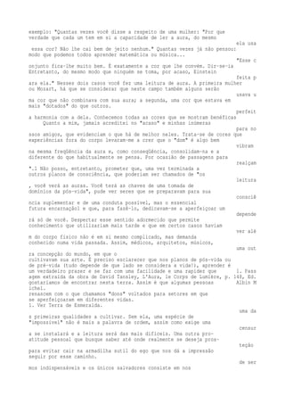 exemplo: "Quantas vezes você disse a respeito de uma mulher: "Por que 
verdade que cada um tem em si a capacidade de ler a aura, do mesmo 
ela usa 
essa cor? Não lhe cai bem de jeito nenhum." Quantas vezes já não pensou: 
modo que podemos todos aprender matemática ou música... 
"Esse c 
onjunto fica-lhe muito bem. É exatamente a cor que lhe convém. Dir-se-ia 
Entretanto, do mesmo modo que ninguém se toma, por acaso, Einstein 
feita p 
ara ela." Nesses dois casos você fez uma leitura de aura. A primeira mulher 
ou Mozart, há que se considerar que neste campo também alguns serão 
usava u 
ma cor que não combinava com sua aura; a segunda, uma cor que estava em 
mais "dotados" do que outros. 
perfeit 
a harmonia com a dela. Conhecemos todas as cores que se mostram benéficas 
Quanto a mim, jamais acreditei no "acaso" e minhas inúmeras 
para no 
ssos amigos, que evidenciam o que há de melhor neles. Trata-se de cores que 
experiências fora do corpo levaram-me a crer que o "dom" é algo bem 
vibram 
na mesma freqüência da aura e, como conseqüência, consolidam-na e a 
diferente do que habitualmente se pensa. Por ocasião de passagens para 
realçam 
".1 Não posso, entretanto, prometer que, uma vez terminada a 
outros planos de consciência, que poderiam ser chamados de "os 
leitura 
, você verá as auras. Você terá as chaves de uma tomada de 
domínios da pós-vida", pude ver seres que se preparavam para sua 
consciê 
ncia suplementar e de uma conduta possível, mas o essencial 
futura encarnação1 e que, para fazê-lo, dedicavam-se a aperfeiçoar um 
depende 
rá só de você. Despertar esse sentido adormecido que permite 
conhecimento que utilizariam mais tarde e que em certos casos haviam 
ver alé 
m do corpo físico não é em si mesmo complicado, mas demanda 
conhecido numa vida passada. Assim, médicos, arquitetos, músicos, 
uma out 
ra concepção do mundo, em que o 
cultivavam sua arte. É preciso esclarecer que nos planos de pós-vida ou 
de pré-vida (tudo depende de que lado se considera a vida!), aprender é 
um verdadeiro prazer e se faz com uma facilidade e uma rapidez que 1. Pass 
agem extraída da obra de David Tansley, L'Aura, le Corps de Lumière, p. 148, Ed. 
gostaríamos de encontrar nesta terra. Assim é que algumas pessoas Albin M 
ichel. 
renascem com o que chamamos "dons" voltados para setores em que 
se aperfeiçoaram em diferentes vidas. 
1. Ver Terra de Esmeralda. 
uma da 
s primeiras qualidades a cultivar. Sem ela, uma espécie de 
"impossível" não é mais a palavra de ordem, assim como exige uma 
censur 
a se instalará e a leitura será das mais difíceis. Uma outra pro-atitude 
pessoal que busque saber até onde realmente se deseja pros-teção 
para evitar cair na armadilha sutil do ego que nos dá a impressão 
seguir por esse caminho. 
de ser 
mos indispensáveis e os únicos salvadores consiste em nos 
 