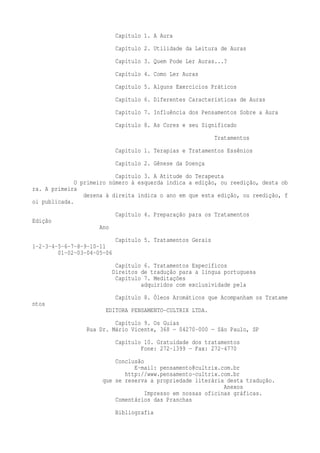Capítulo 1. A Aura 
Capítulo 2. Utilidade da Leitura de Auras 
Capítulo 3. Quem Pode Ler Auras...? 
Capítulo 4. Como Ler Auras 
Capítulo 5. Alguns Exercícios Práticos 
Capítulo 6. Diferentes Características de Auras 
Capítulo 7. Influência dos Pensamentos Sobre a Aura 
Capítulo 8. As Cores e seu Significado 
Tratamentos 
Capítulo 1. Terapias e Tratamentos Essênios 
Capítulo 2. Gênese da Doença 
Capítulo 3. A Atitude do Terapeuta 
O primeiro número à esquerda indica a edição, ou reedição, desta ob 
ra. A primeira 
dezena à direita indica o ano em que esta edição, ou reedição, f 
oi publicada. 
Capítulo 4. Preparação para os Tratamentos 
Edição 
Ano 
Capítulo 5. Tratamentos Gerais 
1-2-3-4-5-6-7-8-9-10-11 
01-02-03-04-05-06 
Capítulo 6. Tratamentos Específicos 
Direitos de tradução para a língua portuguesa 
Capítulo 7. Meditações 
adquiridos com exclusividade pela 
Capítulo 8. Óleos Aromáticos que Acompanham os Tratame 
ntos 
EDITORA PENSAMENTO-CULTRIX LTDA. 
Capítulo 9. Os Guias 
Rua Dr. Mário Vicente, 368 — 04270-000 — São Paulo, SP 
Capítulo 10. Gratuidade dos tratamentos 
Fone: 272-1399 — Fax: 272-4770 
Conclusão 
E-mail: pensamento@cultrix.com.br 
http://www.pensamento-cultrix.com.br 
que se reserva a propriedade literária desta tradução. 
Anexos 
Impresso em nossas oficinas gráficas. 
Comentários das Pranchas 
Bibliografia 
 