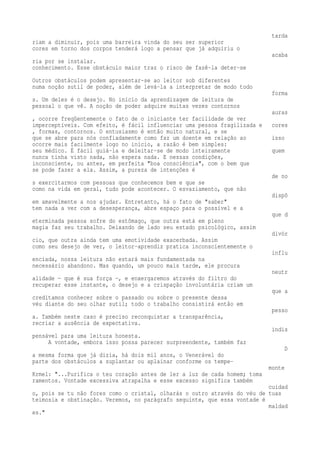 tarda 
riam a diminuir, pois uma barreira vinda do seu ser superior 
cores em torno dos corpos tenderá logo a pensar que já adquiriu o 
acaba 
ria por se instalar. 
conhecimento. Esse obstáculo maior traz o risco de fazê-la deter-se 
Outros obstáculos podem apresentar-se ao leitor sob diferentes 
numa noção sutil de poder, além de levá-la a interpretar de modo todo 
forma 
s. Um deles é o desejo. No início da aprendizagem de leitura de 
pessoal o que vê. A noção de poder adquire muitas vezes contornos 
auras 
, ocorre freqüentemente o fato de o iniciante ter facilidade de ver 
imperceptíveis. Com efeito, é fácil influenciar uma pessoa fragilizada e cores 
, formas, contornos. O entusiasmo é então muito natural, e se 
que se abre para nós confiadamente como faz um doente em relação ao isso 
ocorre mais facilmente logo no início, a razão é bem simples: 
seu médico. É fácil guiá-la e deleitar-se de modo inteiramente quem 
nunca tinha visto nada, não espera nada. E nessas condições, 
inconsciente, ou antes, em perfeita "boa consciência", com o bem que 
se pode fazer a ela. Assim, a pureza de intenções é 
de no 
s exercitarmos com pessoas que conhecemos bem e que se 
como na vida em geral, tudo pode acontecer. O esvaziamento, que não 
dispõ 
em amavelmente a nos ajudar. Entretanto, há o fato de "saber" 
tem nada a ver com a desesperança, abre espaço para o possível e a 
que d 
eterminada pessoa sofre do estômago, que outra está em pleno 
magia faz seu trabalho. Deixando de lado seu estado psicológico, assim 
divór 
cio, que outra ainda tem uma emotividade exacerbada. Assim 
como seu desejo de ver, o leitor-aprendiz pratica inconscientemente o 
influ 
enciada, nossa leitura não estará mais fundamentada na 
necessário abandono. Mas quando, um pouco mais tarde, ele procura 
neutr 
alidade — que é sua força —, e enxergaremos através do filtro do 
recuperar esse instante, o desejo e a crispação involuntária criam um 
que a 
creditamos conhecer sobre o passado ou sobre o presente dessa 
véu diante do seu olhar sutil; todo o trabalho consistirá então em 
pesso 
a. Também neste caso é preciso reconquistar a transparência, 
recriar a ausência de expectativa. 
indis 
pensável para uma leitura honesta. 
A vontade, embora isso possa parecer surpreendente, também faz 
D 
a mesma forma que já dizia, há dois mil anos, o Venerável do 
parte dos obstáculos a suplantar ou aplainar conforme os tempe-monte 
Krmel: "...Purifica o teu coração antes de ler a luz de cada homem; toma 
ramentos. Vontade excessiva atrapalha e esse excesso significa também 
cuidad 
o, pois se tu não fores como o cristal, olharás o outro através do véu de tuas 
teimosia e obstinação. Veremos, no parágrafo seguinte, que essa vontade é 
maldad 
es." 
 