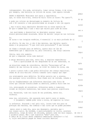 indispensável. Ela pode, entretanto, tomar outras formas. A de criar, 
por exemplo, uma barreira na leitura de auras, como aquela vontade 
QUALI 
DADES A ADQUIRIR: Mostramos até agora a importância 
que, no nosso dia-a-dia, revela-se muito forte ao dizer: "Eu quero!", 
do qu 
e pode nos colocar em desvantagem no momento da leitura de 
com o EU inerente a toda personalidade em atuação e não com aquele 
auras 
, mas é muito mais importante determo-nos na nossa maneira de 
EU que é também ELE e tudo o mais que existe para além de nossa 
ser e 
nas qualidades a desenvolver se desejamos avançar nesse 
mísera personalidade encarnada. Antes de decidir lançar-se nas leituras 
camin 
ho. 
de auras e nas terapias essênias, é essencial ir ao mais profundo de si 
C 
om efeito, há uma lei, e não é das menores, que decreta: quanto 
mesmo e se perguntar: "O que você está procurando?" É uma vontade 
mais 
se chama a atenção para um defeito, quanto mais se lhe dá 
momentânea que o impulsiona ou, pelo contrário, uma força luminosa 
impor 
tância, mais ele aumenta. 
em que a compaixão reina como mestra? 
U 
m amigo descrevia para mim, certo dia, a seguinte experiência: 
Tive a oportunidade de ver desprender-se do ser observado, no 
após 
um minucioso exame de consciência, decidiu "encarregar-se" de 
momento de uma leitura de auras, ao nível do chakra da coroa, uma 
limpa 
r pouco a pouco tudo o que podia dificultar seu avanço espiritual. 
chama de um azul-marinho intenso tomando tanto espaço que impe- 
Anali 
sou atentamente seus defeitos. Um deles parecia ser a avareza. 
dia qualquer outra ocorrência. Essa chama azul da vontade, somada a 
Escon 
dia-se freqüentemente sob diferentes desculpas como falta de 
cores que indicam flexibilidade ou abertura, poderia muito bem ter 
dinhe 
iro, preocupação em economizar, diferentes medos e numerosos 
criado um conjunto harmonioso, mas nesse caso preciso significava 
impos 
tos. Resumindo, tudo era causa de seu problema, menos ele. 
teimosia. 
D 
essa vez, entretanto, não querendo mais mentir para si mesmo, 
O julgamento também pode levar a erros, em especial na inter-decid 
iu enfrentar. Atacando o mal pela raiz, lutava todo dia para se 
pretação das manchas, das sombras e das cores que se podem perceber 
tomar 
menos avaro e cada dia, para seu desespero, percebia que o 
nos corpos sutis. Na verdade, e particularmente no início, acontece 
adversário, longe de bater em retirada, ganhava cada vez mais espaço. de nós é 
o primeiro passo. Mas o que significa "amar" para nós, 
A idéia de se livrar dessa companhia embaraçosa obcecava-o a tal ocidentai 
s, cujos sentimentos pegam às vezes curiosos desvios? 
 