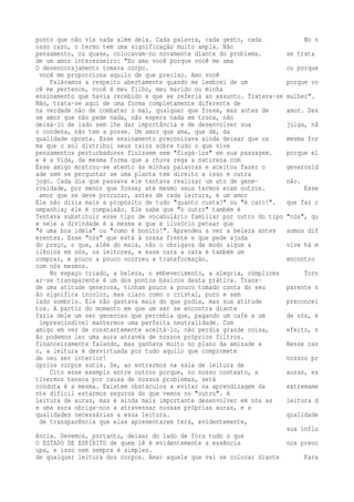 ponto que não via nada além dela. Cada palavra, cada gesto, cada No n 
osso caso, o termo tem uma significação muito ampla. Não 
pensamento, ou quase, colocavam-no novamente diante do problema. se trata 
de um amor interesseiro: "Eu amo você porque você me ama 
O desencorajamento tomava corpo. ou porque 
você me proporciona aquilo de que preciso. Amo você 
Falávamos a respeito abertamente quando me lembrei de um porque vo 
cê me pertence, você é meu filho, meu marido ou minha 
ensinamento que havia recebido e que se referia ao assunto. Tratava-se mulher". 
Não, trata-se aqui de uma forma completamente diferente de 
na verdade não de combater o mal, qualquer que fosse, mas antes de amor. Des 
se amor que não pede nada, não espera nada em troca, não 
deixá-lo de lado sem lhe dar importância e de desenvolver sua julga, nã 
o condena, não tem a posse. Um amor que ama, que dá, da 
qualidade oposta. Esse ensinamento preconizava ainda deixar que os mesma for 
ma que o sol distribui seus raios sobre tudo o que vive 
pensamentos perturbadores fluíssem sem "fisgá-los" em sua passagem. porque el 
e é a Vida, da mesma forma que a chuva rega a natureza com 
Esse amigo mostrou-se atento às minhas palavras e aceitou fazer o generosid 
ade sem se perguntar se uma planta tem direito a isso e outra 
jogo. Cada dia que passava ele tentava realizar um ato de gene- não. 
rosidade, por menor que fosse; até mesmo seus termos eram outros. Esse 
amor que se deve procurar, antes de cada leitura, é um amor 
Ele não dizia mais a propósito de tudo "quanto custa?" ou "é caro!". que faz c 
ompanhia; ele é compaixão. Ele sabe que "o outro" também é 
Tentava substituir esse tipo de vocabulário familiar por outro do tipo "nós", qu 
e nele a divindade é a mesma e que é ilusório pensar que 
"é uma boa idéia" ou "como é bonito!". Aprendeu a ver a beleza antes somos dif 
erentes. Esse "nós" que está à nossa frente e que pede ajuda 
do preço, o que, além do mais, não o obrigava de modo algum a vive há m 
ilênios em nós, os leitores, e esse cara a cara é também um 
comprar, e pouco a pouco ocorreu a transformação. encontro 
com nós mesmos. 
No espaço criado, a beleza, o embevecimento, a alegria, cúmplices Torn 
ar-se transparente é um dos pontos básicos desta prática. Trans-de 
uma atitude generosa, tinham pouco a pouco tomado conta do seu parente n 
ão significa incolor, mas claro como o cristal, puro e sem 
lado sombrio. Ele não gastava mais do que podia, mas sua atitude preconcei 
tos. A partir do momento em que um ser se encontra diante 
fazia dele um ser generoso que percebia que, pagando um café a um de nós, é 
imprescindível mantermos uma perfeita neutralidade. Com 
amigo em vez de constantemente aceitá-lo, não perdia grande coisa, efeito, n 
ão podemos ler uma aura através de nossos próprios filtros. 
financeiramente falando, mas ganhava muito no plano da amizade e Nesse cas 
o, a leitura é desvirtuada por tudo aquilo que compromete 
de seu ser interior! nossos pr 
óprios corpos sutis. Se, ao entrarmos na sala de leitura de 
Cito esse exemplo entre outros porque, no nosso contexto, a auras, es 
tivermos tensos por causa de nossos problemas, será 
conduta é a mesma. Existem obstáculos a evitar na aprendizagem da extremame 
nte difícil estarmos seguros do que vemos no "outro". A 
leitura de auras, mas é ainda mais importante desenvolver em nós as leitura d 
e uma aura obriga-nos a atravessar nossas próprias auras, e a 
qualidades necessárias a essa leitura. qualidade 
de transparência que elas apresentarem terá, evidentemente, 
sua influ 
ência. Devemos, portanto, deixar do lado de fora tudo o que 
O ESTADO DE ESPÍRITO de quem lê é evidentemente a essência nos preoc 
upa, e isso nem sempre é simples. 
de qualquer leitura dos corpos. Amar aquele que vai se colocar diante Para 
 