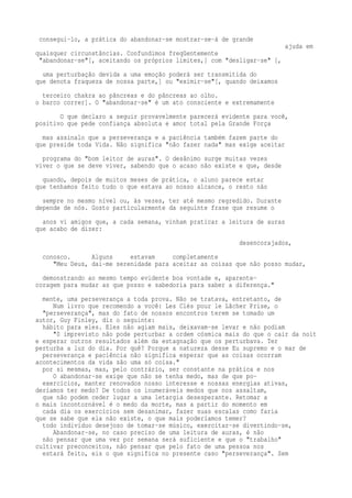 consegui-lo, a prática do abandonar-se mostrar-se-á de grande 
ajuda em 
quaisquer circunstâncias. Confundimos freqüentemente 
"abandonar-se"[, aceitando os próprios limites,] com "desligar-se" [, 
uma perturbação devida a uma emoção poderá ser transmitida do 
que denota fraqueza de nossa parte,] ou "eximir-se"[, quando deixamos 
terceiro chakra ao pâncreas e do pâncreas ao olho. 
o barco correr]. O "abandonar-se" é um ato consciente e extremamente 
O que declaro a seguir provavelmente parecerá evidente para você, 
positivo que pede confiança absoluta e amor total pela Grande Força 
mas assinalo que a perseverança e a paciência também fazem parte do 
que preside toda Vida. Não significa "não fazer nada" mas exige aceitar 
programa do "bom leitor de auras". O desânimo surge muitas vezes 
viver o que se deve viver, sabendo que o acaso não existe e que, desde 
quando, depois de muitos meses de prática, o aluno parece estar 
que tenhamos feito tudo o que estava ao nosso alcance, o resto não 
sempre no mesmo nível ou, às vezes, ter até mesmo regredido. Durante 
depende de nós. Gosto particularmente da seguinte frase que resume o 
anos vi amigos que, a cada semana, vinham praticar a leitura de auras 
que acabo de dizer: 
desencorajados, 
conosco. Alguns estavam completamente 
"Meu Deus, dai-me serenidade para aceitar as coisas que não posso mudar, 
demonstrando ao mesmo tempo evidente boa vontade e, aparente-coragem 
para mudar as que posso e sabedoria para saber a diferença." 
mente, uma perseverança a toda prova. Não se tratava, entretanto, de 
Num livro que recomendo a você: Les Clés pour le Lâcher Prise, o 
"perseverança", mas do fato de nossos encontros terem se tomado um 
autor, Guy Finley, diz o seguinte: 
hábito para eles. Eles não agiam mais, deixavam-se levar e não podiam 
"0 imprevisto não pode perturbar a ordem cósmica mais do que o cair da noit 
e esperar outros resultados além da estagnação que os perturbava. Ter 
perturba a luz do dia. Por quê? Porque a natureza desse Eu supremo e o mar de 
perseverança e paciência não significa esperar que as coisas ocorram 
acontecimentos da vida são uma só coisa." 
por si mesmas, mas, pelo contrário, ser constante na prática e nos 
O abandonar-se exige que não se tenha medo, mas de que po-exercícios, 
manter renovados nosso interesse e nossas energias ativas, 
deríamos ter medo? De todos os inumeráveis medos que nos assaltam, 
que não podem ceder lugar a uma letargia desesperante. Retomar a 
o mais incontornável é o medo da morte, mas a partir do momento em 
cada dia os exercícios sem desanimar, fazer suas escalas como faria 
que se sabe que ela não existe, o que mais poderíamos temer? 
todo indivíduo desejoso de tomar-se músico, exercitar-se divertindo-se, 
Abandonar-se, no caso preciso de uma leitura de auras, é não 
não pensar que uma vez por semana será suficiente e que o "trabalho" 
cultivar preconceitos, não pensar que pelo fato de uma pessoa nos 
estará feito, eis o que significa no presente caso "perseverança". Sem 
 