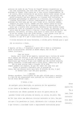 procurar em razão de uma "crise de fígado" devamos diagnosticar um 
ela nada acontecerá, mas esse nada não tem a ver com a competência 
problema no fígado. Pode tratar-se, e isso ocorre freqüentemente, de 
do leitor. Estou convencida de que muitos dentre esses amigos teriam 
uma emoção forte que vai sacudir o terceiro chakra, que enviará uma 
podido progredir bem mais depressa se tivessem sido confiantes, se 
informação perturbadora ao pâncreas ou à vesícula, mas a origem do 
tivessem "praticado" e revisto completamente a idéia que tinham a 
problema não terá nada que ver com o órgão em si. Acontece também, 
respeito do corpo físico. Também sob esse aspecto pensa-se muitas 
com certa freqüência, de um terapeuta propor a uma pessoa que tem 
vezes que a conduta está assimilada. Acredita-se que existem corpos 
problema de visão um tratamento ao nível do fígado, do pâncreas ou da 
sutis além do corpo físico e fixa-se o olhar tentando percebê-los, mas 
vesícula. Com efeito, um nadis, esse nervo ou canal sutil do órgão 
há em nós alguma coisa que ainda duvida... essa alguma coisa que só 
etérico, liga o pâncreas ao olho, e a incidência de 
acredita no que vê e que é nossa barreira oculta, não confessada, sutil. 
O último baluarte de nossa fortaleza, a última porta fechada para a qual 
não se encontra a chave. 
Capítulo 4 
E depois, um dia... Ó surpresa! A gente vê! A chave e a fechadura 
enfim se encontraram. Estavam lá desde sempre, mas um véu as 
tomava invisíveis. 
Como Ler Auras 
Assim, com o risco de me repetir, assinalo que a leitura de auras 
não é apenas uma técnica. É uma etapa entre outras de nosso pro-gresso 
interior, e os obstáculos no caminho muitas vezes são mais 
espirituais que físicos. É por isso também que não existem receitas, 
apenas conselhos. A humildade bate à nossa porta, lembra-nos de que 
Não se pode ensinar nada a ninguém. Só se pode 
sempre podemos nos enganar, de que não somos nós como tais que 
ajudar as pessoas a descobrir que já possuem em 
lemos, mas uma energia muito mais bela lê através de nós, à qual 
si mesmas tudo o que têm para aprender. 
— GALILEU 
devemos agradecer. Participamos de uma ação voltada para o serviço, 
e o fato de não esquecermos essa condição vai nos permitir manter-nos 
em nosso devido lugar. 
O Local, a Luz 
Antes 
de qualquer outra descrição, eu gostaria de lhe apresentar 
aquela fei 
ta por Simon em De Mémoire d'Essénien: 
"Eu m 
e encontrava num cômodo quadrado de cerca de quatro metros de 
lado. Duas 
paredes tinham sido pintadas de branco, as outras, de preto. Meu 
instrutor 
me fez logo notar uma abertura circular existente no teto. Era por 
essa abert 
ura que a luz penetrava no local. Entretanto ela o atingia de modo 
indireto, 
o que tornava a claridade suave e regularmente distribuída pelas 
 