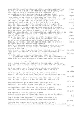 resultados de exercícios feitos nas melhores condições práticas, mas leitur 
a. Você terá então de criar um estado de calma e de confiança, num 
num estado de espírito bem mais tolerante e amadorístico. clima 
de suavidade, antes de qualquer leitura propriamente dita. É 
A temperatura da sala deve ser confortável, pois a pessoa que se sempre 
bom, quando não se conhece a pessoa, reservar algum tempo 
submete à leitura de aura deve estar usando apenas peças íntimas e não para u 
ma conversa, não para saber antecipadamente o que poderá 
deve de modo algum passar frio. O frio tem um efeito bastante descob 
rir pela leitura, mas para que possam dialogar de alma para alma. 
peculiar; freqüentemente faz as auras se retraírem, não permitindo S 
e for possível, a pessoa tomará uma ducha antes de vir e escovará 
assim nenhuma leitura digna desse nome. O calor excessivo, por outro os cab 
elos. Na verdade, após um dia de trabalho no escritório ou em 
lado, cria uma dilatação e um esgarçamento das irradiações sutis, o que outro 
espaço, é preferível eliminar todas as pequenas escórias e poeiras 
dificulta a leitura. etéric 
as que inevitavelmente permanecem estagnadas nas proximidades 
A iluminação da sala tem igualmente uma importância toda par- da aur 
a. Há, porém, necessidade de que a pessoa se seque bem, pois a 
ticular. Não pedirei a você que, como em Krmel, fure seu teto para água t 
em a propriedade de dissolver momentaneamente 
obter a luz adequada, nem que utilize lamparinas a óleo, com o risco 
de pôr fogo em sua casa. Você precisa, entretanto, instalar uma 
iluminação indireta, 
mente a aura etérica, o que de modo algum contribui para uma leitura estranha 
dos locais considerados e é preferível, nessas circunstâncias, 
eficaz. informar 
o leitor caso ele se mostre perplexo com relação ao fato. 
As roupas que a pessoa estiver usando são da maior importância. O 
ideal é que ela, tendo-se disposto ao exercício, esteja vestida apenas 
O Clima 
com as roupas íntimas, pois cada objeto tem sua aura, e quanto mais 
peças de roupa ela estiver usando, mais a leitura sofrerá perturbações. 
Ser 
ia de se imaginar que o fator climático não tivesse incidência 
Um tecido sintético não emanará as mesmas cores de um tecido 
na leitu 
ra de auras, dado que ela se ocupa dos corpos sutis e não do 
natural. Uma roupa de material sintético vai emitir pequenos raios de 
corpo fí 
sico. Entretanto, não é assim. O universo vital está tão próxi-cor 
elétrica; o algodão ou a seda emitirão uma irradiação mais 
mo de no 
sso mundo concreto que algumas pessoas pensam que ele é 
harmoniosa, mais suave. Aconselhamos, portanto, para facilitar a 
um de se 
us componentes. Depois do sólido, do liquido e do gasoso, 
leitura, o uso tanto quanto possível de roupas íntimas de algodão 
ele pode 
ria representar o quarto estado da matéria. 
branco. Branco porque as outras cores também emitem uma irradiação 
Dep 
ois de muitas experimentações, foi possível chegar-se às se-mais 
ou menos intensa, dependendo de seus componentes. Se os 
guintes 
constatações: um pouco antes de uma tempestade ou de uma 
tratamentos através das cores dão resultados admiráveis, a neutralidade 
queda de 
 