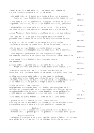 neve, a leitura é bem mais fácil. Em tempo seco, quente ou 
é o que convém no tocante à leitura de auras. 
frio, a 
visão será reduzida. O tempo úmido tende a dispersar a energia 
Mesmo as roupas íntimas já nos reservaram muitas vezes curiosas 
etérica, 
o que toma difícil ou desfavorável qualquer tentativa de leitura 
surpresas. Uma ocasião, no início de nossos exercícios, percebemos 
de auras 
, especialmente da aura mais próxima do corpo físico, a aura 
uma cor, ou antes, uma mancha mais escura sob o seio de uma de 
etérica. 
nossas "cobaias". Essa mancha assemelhava-se muito ao que podíamos 
Por 
que João Batista e os que vieram depois dele praticavam o 
perceber como a sombra de um câncer de seio esboçando-se de modo 
batismo 
na água por imersão total? Porque nessa época eles tinham 
inquietante no corpo de nossa amiga. Antes de qualquer comentário, 
conhecim 
ento de que um corpo físico totalmente imerso na água, 
levamos nossas investigações um pouco mais longe. Nós a observamos 
durante 
alguns segundos, permitiria uma leve dispersão do corpo 
com atenção redobrada e de repente nos ocorreu uma idéia, seguida de 
etérico 
e que dessa forma o Espírito Santo invocado naquele 
uma pergunta: 
momento 
preciso poderia imprimir seu selo na alma do batizado. Os 
"Você usa sutiã com armação?" Para nosso grande alívio, a res-batismos 
efetuados hoje em dia, em fila indiana, nos domingos de 
posta foi "sim". Havíamos esquecido de frisar esse ponto importante 
manhã, n 
ão têm, entretanto, mais nada a ver com essa cerimônia... 
que pode comprometer muito uma leitura de auras. Todo corpo 
estranho, todo metal, se destaca com uma irradiação específica e pode-se 
às vezes analisá-la por muito tempo e cair em abismos de 
P 
osição da Pessoa a Ser Observada 
perplexidade ao esquecer esse fato. Assim, uma dentadura, um dis-positivo 
anticoncepcional, um seio remodelado com silicone, um pino 
em determinada parte do corpo, podem resultar em uma radiografia Voc 
ê está pronto para observar a pessoa que está, à sua frente, a 
uma dist 
ância ideal de quatro metros. Ela está de pé a alguns centí-metros 
d 
a parede ou da tela branca ou preta. Tomou uma ducha, 
está com os cabelos escovados, usa roupas íntimas de algodão branco. 
A atmosfera quente e seca e o diálogo preliminar tomaram-na 
Capítulo 5 
confiante e pronta a deixar suas auras expandirem-se de forma abso-lutamente 
ideal. A pessoa que vai se prestar ao exercício deve separar 
Alguns Exercícios 
ligeiramente as pernas e os braços; depois, quando o leitor lhe indicar, 
deve ficar de perfil e, por fim, de costas. De perfil, os chakras 
 
