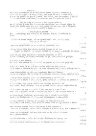Práticos... 
mostrarão claramente as discordâncias entre as partes anterior e 
posterior do corpo. Da mesma forma, uma fuga de energia será mais 
visível de perfil do que de frente. Por outro lado, de costas, o leitor 
terá as melhores condições para detectar uma disfunção em tudo o 
Não se pode atravessar o mar contentando-se 
que se refere à zona dos rins ou das vértebras, aos grandes eixos da 
Kundalini, assim como aos seus dois vasos energéticos, Ida e Pingala, 
com olhar fixamente a água... 
— RABINDRANATH TAGORE 
que, à semelhança das serpentes no caduceu médico, o envolvem de 
perto. 
A 
leitura de auras exige todo um aprendizado, mas isso não sig- 
Posição do Leitor 
nifica 
que esse aprendizado vá ser árduo ou complexo. Se o 
inclui 
rmos na nossa vida quotidiana, poderá tornar-se um jogo 
Quanto ao leitor, ele poderá sentar-se no chão, na posição de lótus, 
apaixo 
nante em que cada descoberta' permite caminhar um pouco 
ou numa cadeira, ou ainda permanecer de pé. Com exceção da posição 
mais e 
m direção a nós mesmos. 
de lótus, ele deverá evitar cruzar as pernas ou os braços para não 
H 
á dois mil anos já aprendíamos certas práticas que pouco a 
interromper a circulação sutil de suas próprias energias, e colocar-se no 
pouco 
iriam desenvolver em nós essa faculdade latente. Naquela 
estado de espírito já referido. É essencial utilizar alguns minutos para 
época, 
tudo parecia natural e nós não conhecíamos a corrida aos 
entregar-se à calma e ao silêncio, para contatar a essência da pessoa à 
diplom 
as, ao saber, aos conhecimentos que colocam as pessoas em 
sua frente. Para prosseguir ele só poderá contar com sua capacidade de 
níveis 
diferentes, em que o coração já não tem muito o que dizer. 
modificar o próprio estado psicológico, isto é, sua conduta perante o 
N 
as comunidades essênias, aprendíamos que o estado psicológico 
mundo e os fenômenos; ele precisará ultrapassar a compreensão 
e o in 
telecto estavam a serviço do coração. Os ensinamentos nos 
intelectual dos fatos, considerar os seres além das aparências e fazer 
eram d 
ados segundo nossas reais capacidades e não segundo as 
trabalhar o coração. Pensar com o coração e através dele, eis o essencial 
necess 
idades da sociedade. Sabíamos que cada um de nós era diferen-desta 
aprendizagem. 
te e i 
sso não diminuía o valor de ninguém. Podíamos enriquecer-nos 
mutuam 
ente com nossos conhecimentos, e as trocas aconteciam tam-bém 
no 
 