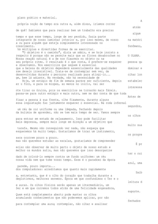 plano prático e material. 
A 
própria noção de tempo era outra e, além disso, iríamos correr 
atrás 
de quê! Sabíamos que para realizar bem um trabalho era preciso 
algum 
tempo e que esse tempo, longe de ser perdido, fazia parte 
integrante de nosso caminhar interior e, por isso mesmo, de nosso na matéri 
a ou para alguém que esteja simplesmente interessado no 
crescimento. fenômeno, 
há múltiplas e divertidas formas de se exercitar. 
"O objetivo é o caminho", dizia um sábio, e se hoje insisto a 
respeito é porque não se permite mais que as flores desabrochem no O OLHAR. 
Nossa reação natural é a de nos fixarmos no objeto ou na 
seu próprio ritmo. O resultado é o que conta, e prefere-se esquecer pessoa qu 
e observamos. Nos exercícios que seguem é essencial 
que a beleza do objetivo dependerá essencialmente das qualidades dominar e 
sse desejo irresistível. Trata-se de contemplar sem ver, de 
desenvolvidas durante o percurso realizado para atingi-lo... olhar lon 
ge, bem lá adiante. Na verdade, não há necessidade de 
Hoje, um estágio de fim de semana parece ser suficiente, depois estabelec 
er o foco, e para os míopes, ao menos no início, vai ser 
interessa 
nte tirar os óculos, pois os exercícios se tornarão mais fáceis. 
passa-se para outro estágio e mais outro, sem se dar conta de que toda 
Antes de 
fixar a pessoa à sua frente, olhe fixamente, durante alguns 
essa inquietação faz justamente esquecer o essencial. Na roda infernal 
segundos, 
um céu de cor uniforme ou uma lâmpada, fechando depois 
da bulimia de aprender, não se tem mais tempo de ser. Vamos sempre 
os olhos 
para entrar em estado de relaxamento. Isso pode facilitar 
mais depressa, sempre mais longe em direção a um objetivo que 
muito sua 
tarefa. Mesmo não conseguindo ver nada, não esqueça que 
esquecemos há muito tempo. Gostaríamos de tocar um instrumento, 
os progre 
ssos ocorrem pouco a pouco. 
mas não queremos estudar as escalas, gostaríamos de compreender 
É pr 
eciso não observar de muito perto o objeto de nosso estudo e 
melhor os mundos sutis, mas não queremos que isso desorganize 
ter o cui 
dado de colocá-lo sempre contra um fundo uniforme: um céu 
nossa vida nem que tome nosso tempo. Esse é o paradoxo da época 
azul, uma 
parede, pouco importa... 
dos computadores: acreditamos que quanto mais rapidamente 
Saib 
a, entretanto, que é o olho do coração que trabalha durante a 
deglutirmos, melhores seremos. Época em que confundimos o Ter e o 
leitura d 
e auras. Os olhos físicos serão apenas um intermediário, um 
Ser e em que corremos todos atrás de uma felicidade enganadora, 
suporte. 
Quem está completamente aberto pode manter os olhos 
acumulando conhecimentos que não poderemos aplicar, por não 
fechados 
para contemplar uma aura; contemplar, não olhar e analisar 
 
