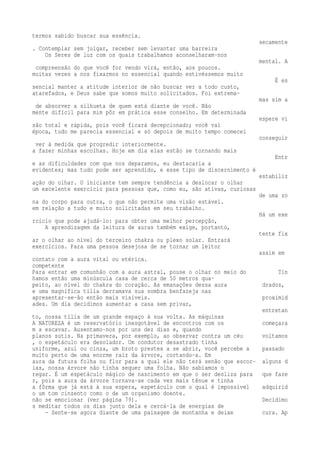 termos sabido buscar sua essência. 
secamente 
. Contemplar sem julgar, receber sem levantar uma barreira 
Os Seres de luz com os quais trabalhamos aconselharam-nos 
mental. A 
compreensão do que você for vendo virá, então, aos poucos. 
muitas vezes a nos fixarmos no essencial quando estivéssemos muito 
É es 
sencial manter a atitude interior de não buscar ver a todo custo, 
atarefados, e Deus sabe que somos muito solicitados. Foi extrema-mas 
sim a 
de absorver a silhueta de quem está diante de você. Não 
mente difícil para mim pôr em prática esse conselho. Em determinada 
espere vi 
são total e rápida, pois você ficará decepcionado; você vai 
época, tudo me parecia essencial e só depois de muito tempo comecei 
conseguir 
ver à medida que progredir interiormente. 
a fazer minhas escolhas. Hoje em dia elas estão se tornando mais 
Entr 
e as dificuldades com que nos deparamos, eu destacaria a 
evidentes; mas tudo pode ser aprendido, e esse tipo de discernimento é 
estabiliz 
ação do olhar. O iniciante tem sempre tendência a deslocar o olhar 
um excelente exercício para pessoas que, como eu, são ativas, curiosas 
de uma zo 
na do corpo para outra, o que não permite uma visão estável. 
em relação a tudo e muito solicitadas em seu trabalho. 
Há um exe 
rcício que pode ajudá-lo: para obter uma melhor percepção, 
A aprendizagem da leitura de auras também exige, portanto, 
tente fix 
ar o olhar ao nível do terceiro chakra ou plexo solar. Entrará 
exercícios. Para uma pessoa desejosa de se tornar um leitor 
assim em 
contato com a aura vital ou etérica. 
competente 
Para entrar em comunhão com a aura astral, pouse o olhar no meio do Tín 
hamos então uma minúscula casa de cerca de 50 metros qua-peito, 
ao nível do chakra do coração. As emanações dessa aura drados, 
e uma magnífica tília derramava sua sombra benfazeja nas 
apresentar-se-ão então mais visíveis. proximid 
ades. Um dia decidimos aumentar a casa sem privar, 
entretan 
to, nossa tília de um grande espaço à sua volta. As máquinas 
A NATUREZA é um reservatório inesgotável de encontros com os começara 
m a escavar. Ausentamo-nos por uns dez dias e, quando 
planos sutis. Na primavera, por exemplo, ao observar contra um céu voltamos 
, o espetáculo era desolador. Um condutor desastrado tinha 
uniforme, azul ou cinza, um broto prestes a se abrir, você percebe a passado 
muito perto de uma enorme raiz da árvore, cortando-a. Em 
aura da futura folha ou flor para a qual ele não terá senão que escor- alguns d 
ias, nossa árvore não tinha sequer uma folha. Não sabíamos o 
regar. É um espetáculo mágico de nascimento em que o ser desliza para que faze 
r, pois a aura da árvore tornava-se cada vez mais tênue e tinha 
a fôrma que já está à sua espera, espetáculo com o qual é impossível adquirid 
o um tom cinzento como o de um organismo doente. 
não se emocionar (ver página 79). Decidimo 
s meditar todos os dias junto dela e cercá-la de energias de 
— Sente-se agora diante de uma paisagem de montanha e deixe cura. Ap 
 