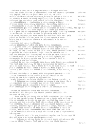 licamo-nos a isso com fé e regularidade e o milagre aconteceu. 
vagar seu olhar conforme já descrevemos. Você não tardará a perceber Três sem 
anas depois, uma aura um pouco mais colorida, um pouco 
um halo cinza-azulado que acompanha de maneira bastante precisa os mais den 
sa, começou a emanar de nossa magnífica tília. A cada dia o 
contornos das montanhas; você poderá inclusive distinguir raios de fenômeno 
se intensificava e, finalmente, a tília começou a florir 
diversas cores acima delas, asperezas, depressões, saliências e novament 
e. Considerando a estação já bem adiantada, o carteiro e os 
protuberâncias que serão outras tantas indicações de caráter sutil. Não agricult 
ores vieram ver e tocar esse vegetal dissidente que desdenhava 
vale a pena tentar compreender o que quer que seja. Olhe simplesmente estações 
e ferimentos. Estávamos felizes porque desde esse dia nossa 
e deixe-se impregnar por essa magia dos sentidos, pelo amor, pela tília re 
cobrou as forças; e há dez anos nos oferece sempre a mesma 
beleza que a criação nos oferece a cada momento e de que nos sombra b 
enfazeja. 
esquecemos com tanta freqüência. — 
A praia proporciona também uma gama de bons exercícios. 
— Quando você tiver oportunidade de admirar algumas árvores Deitado 
na areia, você pode ver desfilar diante de seus olhos as mais 
de longe, ou uma floresta na sua totalidade, tente perceber acima da diferent 
es pessoas em trajes de banho, cujo tronco se destaca contra 
copa das árvores suas irradiações. Saiba que em cada floresta ou um céu g 
eralmente azul. A presença do sol e o céu azul criamos uma 
agrupamento de árvores existe uma "árvore-mestra". Você vai atmosfer 
a propícia a uma boa leitura. 
reconhecê-la por sua irradiação mais densa, mais forte, mais extensa do — 
Como você pode constatar, há mil e uma maneiras de exercitar 
que a de suas vizinhas. Ela o trará de volta às suas raízes, se você o olhar 
para a leitura de auras. Temos à disposição tudo o que é 
abraçar o seu tronco; ela também o fará conhecer, à sua maneira, a necessár 
io: 
natureza circundante. Do mesmo modo você poderá perceber a irra- Div 
irta-se observando um ovo cozido e um ovo fresco, um pão 
diação de uma árvore doente ou enfraquecida. branco e 
um pão integral, uma batata biológica e uma batata tratada... e 
— A Natureza nos reserva muitas surpresas, e vou contar-lhe o você fic 
ará espantado com a irradiação que emitem. Como esses você 
que aconteceu quando começamos a morar no campo: vai enco 
ntrar infinitos outros exemplos e tudo vai se converter em um 
jogo apa 
ixonante de percepções sutis mas não menos concretas. 
NÓS MESMOS. Voltados para nós mesmos, podemos descobrir toda 
uma gama de práticas. 
Erga uma de suas mãos, com os dedos afastados, contra um céu 
azul ou uma parede branca. É essencial que o fundo seja uniforme. 
Olhe em seguida na direção de sua mão, sem fixá-la, como se você 
quisesse ver bem além dela. Você não perceberá então mais do que um 
vago contorno. Deixe-se absorver por essa imagem durante alguns 
segundos, recomece depois por um tempo mais longo. Passados alguns 
instantes você perceberá um halo estreito semelhante a fumaça de 
cigarro, mas irisado, contornando seus dedos como uma luva. Esse 
tipo de exercício permitirá a você habituar-se a ver o corpo etérico 
com rapidez. 
O segundo exercício, que proponho a seguir, nos foi ensinado há 
dois mil anos e me parece absolutamente atual: 
— Coloque-se sob uma fonte de luz com o rosto voltado para ela 
e com os olhos fechados. Você vai perceber uma névoa luminosa 
Aura et 
 