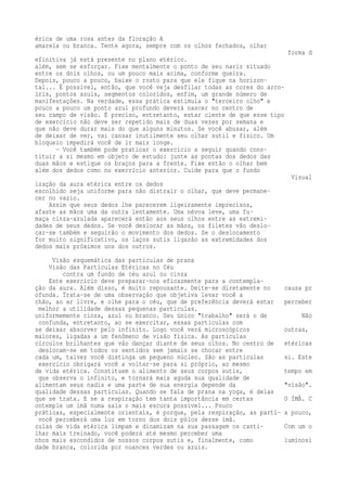 érica de uma rosa antes da floração A 
amarela ou branca. Tente agora, sempre com os olhos fechados, olhar 
forma d 
efinitiva já está presente no plano etérico. 
além, sem se esforçar. Fixe mentalmente o ponto de seu nariz situado 
entre os dois olhos, ou um pouco mais acima, conforme queira. 
Depois, pouco a pouco, baixe o rosto para que ele fique na horizon-tal... 
É possível, então, que você veja desfilar todas as cores do arco-íris, 
pontos azuis, segmentos coloridos, enfim, um grande número de 
manifestações. Na verdade, essa prática estimula o "terceiro olho" e 
pouco a pouco um ponto azul profundo deverá nascer no centro de 
seu campo de visão. É preciso, entretanto, estar ciente de que esse tipo 
de exercício não deve ser repetido mais de duas vezes por semana e 
que não deve durar mais do que alguns minutos. Se você abusar, além 
de deixar de ver, vai cansar inutilmente seu olhar sutil e físico. Um 
bloqueio impedirá você de ir mais longe. 
— Você também pode praticar o exercício a seguir quando cons-tituir 
a si mesmo em objeto de estudo: junte as pontas dos dedos das 
duas mãos e estique os braços para a frente. Fixe então o olhar bem 
além dos dedos como no exercício anterior. Cuide para que o fundo 
Visual 
ização da aura etérica entre os dedos 
escolhido seja uniforme para não distrair o olhar, que deve permane-cer 
no vazio. 
Assim que seus dedos lhe parecerem ligeiramente imprecisos, 
afaste as mãos uma da outra lentamente. Uma névoa leve, uma fu-maça 
cinza-azulada aparecerá então aos seus olhos entre as extremi-dades 
de seus dedos. Se você deslocar as mãos, os filetes vão deslo-car- 
se também e seguirão o movimento dos dedos. Se o deslocamento 
for muito significativo, os laços sutis ligarão as extremidades dos 
dedos mais próximos uns dos outros. 
Visão esquemática das partículas de prana 
Visão das Partículas Etéricas no Céu 
contra um fundo de céu azul ou cinza 
Este exercício deve preparar-nos eficazmente para a contempla-ção 
da aura. Além disso, é muito repousante. Deite-se diretamente no causa pr 
ofunda. Trata-se de uma observação que objetiva levar você a 
chão, ao ar livre, e olhe para o céu, que de preferência deverá estar perceber 
melhor a utilidade dessas pequenas partículas. 
uniformemente cinza, azul ou branco. Seu único "trabalho" será o de Não 
confunda, entretanto, ao se exercitar, essas partículas com 
se deixar absorver pelo infinito. Logo você verá microscópicos outras, 
maiores, ligadas a um fenômeno de visão física. As partículas 
círculos brilhantes que vão dançar diante de seus olhos. No centro de etéricas 
deslocam-se em todos os sentidos sem jamais se chocar entre 
cada um, talvez você distinga um pequeno núcleo. São as partículas si. Este 
exercício obrigará você a voltar-se para si próprio, ao mesmo 
de vida etérica. Constituem o alimento de seus corpos sutis, tempo em 
que observa o infinito, e tornará mais aguda sua qualidade de 
alimentam seus nadis e uma parte de sua energia depende da "visão". 
qualidade dessas partículas. Quando se fala de prana na yoga, é delas 
que se trata. E se a respiração tem tanta importância em certas O ÍMÃ. C 
ontemple um ímã numa sala o mais escura possível... Pouco 
práticas, especialmente orientais, é porque, pela respiração, as partí- a pouco, 
você perceberá uma luz em torno dos dois pólos desse ímã. 
culas de vida etérica limpam e dinamizam na sua passagem os canti- Com um o 
lhar mais treinado, você poderá até mesmo perceber uma 
nhos mais escondidos de nossos corpos sutis e, finalmente, como luminosi 
dade branca, colorida por nuances verdes ou azuis. 
 