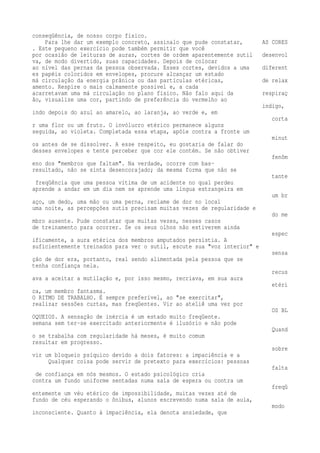 conseqüência, de nosso corpo físico. 
Para lhe dar um exemplo concreto, assinalo que pude constatar, AS CORES 
. Este pequeno exercício pode também permitir que você 
por ocasião de leituras de auras, cortes de ordem aparentemente sutil desenvol 
va, de modo divertido, suas capacidades. Depois de colocar 
ao nível das pernas da pessoa observada. Esses cortes, devidos a uma diferent 
es papéis coloridos em envelopes, procure alcançar um estado 
má circulação da energia prânica ou das partículas etéricas, de relax 
amento. Respire o mais calmamente possível e, a cada 
acarretavam uma má circulação no plano físico. Não falo aqui da respiraç 
ão, visualize uma cor, partindo de preferência do vermelho ao 
índigo, 
indo depois do azul ao amarelo, ao laranja, ao verde e, em 
corta 
r uma flor ou um fruto. O invólucro etérico permanece alguns 
seguida, ao violeta. Completada essa etapa, apóie contra a fronte um 
minut 
os antes de se dissolver. A esse respeito, eu gostaria de falar do 
desses envelopes e tente perceber que cor ele contém. Se não obtiver 
fenôm 
eno dos "membros que faltam". Na verdade, ocorre com bas-resultado, 
não se sinta desencorajado; da mesma forma que não se 
tante 
freqüência que uma pessoa vítima de um acidente no qual perdeu 
aprende a andar em um dia nem se aprende uma língua estrangeira em 
um br 
aço, um dedo, uma mão ou uma perna, reclame de dor no local 
uma noite, as percepções sutis precisam muitas vezes de regularidade e 
do me 
mbro ausente. Pude constatar que muitas vezes, nesses casos 
de treinamento para ocorrer. Se os seus olhos não estiverem ainda 
espec 
ificamente, a aura etérica dos membros amputados persistia. A 
suficientemente treinados para ver o sutil, escute sua "voz interior" e 
sensa 
ção de dor era, portanto, real sendo alimentada pela pessoa que se 
tenha confiança nela. 
recus 
ava a aceitar a mutilação e, por isso mesmo, recriava, em sua aura 
etéri 
ca, um membro fantasma. 
O RITMO DE TRABALHO. É sempre preferível, ao "se exercitar", 
realizar sessões curtas, mas freqüentes. Vir ao ateliê uma vez por 
OS BL 
OQUEIOS. A sensação de inércia é um estado muito freqüente. 
semana sem ter-se exercitado anteriormente é ilusório e não pode 
Quand 
o se trabalha com regularidade há meses, é muito comum 
resultar em progresso. 
sobre 
vir um bloqueio psíquico devido a dois fatores: a impaciência e a 
Qualquer coisa pode servir de pretexto para exercícios: pessoas 
falta 
de confiança em nós mesmos. O estado psicológico cria 
contra um fundo uniforme sentadas numa sala de espera ou contra um 
freqü 
entemente um véu etérico de impossibilidade, muitas vezes até de 
fundo de céu esperando o ônibus, alunos escrevendo numa sala de aula, 
modo 
inconsciente. Quanto à impaciência, ela denota ansiedade, que 
 