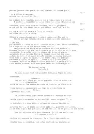 pessoas passando numa praia, um fruto cortado, uma árvore que se 
por s 
i só é motivo de censura. 
destaca contra o azul do céu... 
Com o risco de me repetir, assinalo que a regularidade e a vontade 
É preferível exercitar-se várias vezes por alguns minutos num dia 
são e 
ssenciais. Quanto mais você se exercitar, mais vai progredir, 
do que por um longo tempo uma vez por semana, sendo que, é claro, 
conta 
nto que a razão não esteja à frente do coração. 
uma coisa não exclui a outra. 
Cultive a transparência: este é ainda o melhor conselho que eu 
Não há um tempo determinado para a realização dos exercícios 
poder 
ia lhe dar. 
preliminares à leitura de auras. Trabalhe no seu ritmo. Saiba, entretanto, 
que a constância é um dos seus melhores trunfos. 
Lembro-me de uma época em que tínhamos um grande aquário. A 
Natureza faz bem o que ela tem de fazer e os peixes são, em geral, bons 
faxineiros. Se um deles morre, os outros não deixam os restos 
apodrecer. Assim, naquele dia, um de nossos peixes nem bem tinha 
acabado de morrer e um outro já tinha cortado sua cauda, iniciando 
desse modo a limpeza do aquário e, ao mesmo tempo, sua refeição. 
Retiramos o cadáver da água e ali, sobre a folha branca onde o 
colocamos, apareceu de repente a cauda seccionada; a cauda etérica 
ainda estava presente. Você mesmo pode fazer essa constatação ao 
As Protuberâncias 
Capítulo 6 
Na aura etérica você pode perceber diferentes tipos de protu-berâncias. 
Diferentes 
Uma saliência cinza azulada ou prateada indica um acúmulo de 
Características 
prana na região. Uma pessoa que acaba de trabalhar os músculos de 
forma harmoniosa apresentará esse tipo de protuberância na 
de Auras 
superfície dessa aura. 
Um intumescimento ligeiramente cinzento no interior do corpo 
denota trabalho excessivo ou desarmonioso, sempre no plano físico 
ou muscular. Se a esse aspecto juntarem-se pequenas manchas ou 
pequenos filetes, um ácido específico pode estar presente nos tecidos. 
Agi de modo a que o Pai que habita em vós não tenha de se queixar de sua morada. 
Uma protuberância totalmente cinzenta indicará uma asfixia dos 
- DE MÉMOIRE D'ESSÉNIEN 
tecidos por ausência de prana puro. Se o cinza é percorrido por 
filetes rosa ou vermelhos, pode estar ocorrendo uma ruptura, um 
 