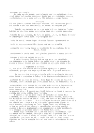 entorse, por exemplo. 
Em cada uma das auras, especialmente nas três primeiras, é pos-sível 
obter informações preciosas. Assim que se é iniciado, pensa-se 
freqüentemente que a aura etérica, tão próxima ao corpo humano, 
Os Vazios 
não nos poderá fornecer indicações válidas, considerando-se que ela 
não contém a gama dos sentimentos, ou antes, das emoções que 
Quando você percebe um vazio na aura etérica, trata-se freqüen-habitam 
em nós. Essa aura, entretanto, traz em si grande quantidade 
temente de uma fraqueza, da falta de prana, isto é, da falta de circu-de 
informações. Entre elas, as principais são: 
lação de energia nesse lugar. Um nadis "poroso" apresentará um 
vazio no ponto enfraquecido. Quando uma estria vermelha 
acompanha esse vazio, trata-se geralmente de uma ruptura, de um 
Aspecto Geral 
seccionamento. Nesse caso, será preciso preencher o vazio para en-contrar 
o ponto de origem da estria. 
A maior ou menor luminosidade de uma aura, sua densidade, 
sua espessura serão todos índices da saúde vital e da energia da 
pessoa a tratar. Quando uma aura etérica se apresenta ampla e den- 
As Rupturas e as Fugas 
sa, sua vitalidade básica será de grande ajuda para a pessoa 
observada, qualquer que seja o problema dela. Se parece ampla mas 
As rupturas que ocorrem na concha etérica geralmente são acom-pouco 
densa e esgarçada, a fadiga já se instalou profundamente. Se é 
panhadas de uma fuga de energia. Essa fuga de energia se manifesta 
estreita, isso significa que a vitalidade básica, de nascimento, não é 
essencialmente nas bordas do invólucro etérico e dá a impressão de 
muito forte e que a pessoa não poderá apoiar-se nessa força tão 
pouco desenvolvida. 
um pequeno gêiser. É sempre mais fácil detectar as fugas e rupturas de 
perfil, por serem, então, mais visíveis. 
É essencial que se leve sempre em consideração esses dois 
elementos, pois são numerosas as fugas no corpo etérico. Elas podem 
ter múltiplas causas: um corte físico, uma operação mal aceita ou mal 
feita, um parto violento... A má circulação da energia prânica devida a 
uma grande emotividade e a má respiração também podem tornar os 
nadis porosos e ocasionar as fugas. Essas fugas, por mínimas que 
sejam, em razão de seu número e importância, acarretam grandes 
fadigas e diversas perturbações que desapareceriam mais rapidamente 
se a energia não pudesse escapar com tanta facilidade. 
Essas fugas costumam ter origem nos chakras secundários, espe-cialmente 
nos dos ombros, razão pela qual muitas pessoas têm a 
sensação de carregar o mundo nas costas. Isso leva a uma limitação da 
respiração, resultando em má irrigação dos nadis e, como conse-qüência, 
em fuga de energia no nível dos chakras secundários de cada 
ombro. 
 