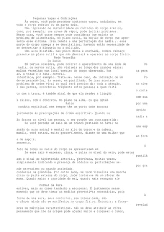 Pequenas Vagas e Ondulações 
Às vezes, você pode perceber contornos vagos, ondulados, em 
todo o corpo etérico ou em parte dele. 
Uma impressão de instabilidade no contorno do corpo etérico, 
como, por exemplo, uma nuvem de vapor, pode indicar problemas. 
Nesse caso, você quase sempre pode considerar que existe um 
problema de alimentação, no plano sutil, da região do corpo que apre-senta 
esse sintoma. Isso remete a uma perturbação dos nadis... essa 
parte do corpo começa a se desvitalizar, havendo então necessidade de 
se determinar o bloqueio ou a poluição. 
Uma aura dilatada, mas pouco densa e enevoada, indica cansaço 
presente no plano sutil e que não demorará a aparecer no corpo físico. 
Rede Vermelha 
Os Nadis 
Em certas ocasiões, pode ocorrer o aparecimento de uma rede de Os 
nadis, ou nervos sutis, são visíveis ao longo dos grandes eixos: 
malhas vermelhas num local preciso do corpo observado. Nos as pern 
as, o tórax e o canal central. 
intestinos, por exemplo. Trata-se, nesse caso, da indicação de um Po 
de-se percebê-los, às vezes, em pontilhado. Se isso acontece 
problema de ordem virai ao qual será preciso dar toda a atenção. no níve 
l das pernas, ocorrência freqüente entre pessoas a quem falta 
o conta 
to com a terra, é também sinal de que ela perdeu a ligação 
com sua 
s raízes, com o concreto. No plano da alma, os que optam 
Raios por uma 
conduta espiritual nem sempre têm um porto onde ancorar 
devido 
justamente às preocupações de ordem espiritual. Quando os 
nadis s 
ão fracos ao nível das pernas, o ser propõe uma contrapartida: 
Se você percebe um raio de um branco prateado no nível do 
uma exp 
ansão da aura astral e mental no alto do corpo e da cabeça, 
mamilo, você estará, muito provavelmente, diante de uma mulher que 
em form 
a de ampola. 
amamenta. 
O 
fato de todos os nadis do corpo se apresentarem em 
Se esse raio é espesso, cinza, e pulsa no nível do seio, pode estar 
pontilh 
ado é sinal de hipertensão arterial, provocada, muitas vezes, 
simplesmente indicando a presença de nódulos ou perturbações se-por 
gra 
nde nervosismo ou grande ansiedade. 
cundárias da glândula. Por outro lado, se você visualiza uma mancha 
cinza na parte externa do corpo, pode tratar-se de um câncer de 
mama. Quanto maior a gravidade do mal, quanto mais avançado ele 
Formas da Aura 
estiver, mais as cores tenderão a escurecer. É justamente nesse 
momento que se deve tomar as medidas preventivas necessárias, pois 
A 
forma de uma aura, seus contornos, sua intensidade, são 
o câncer ainda não se manifestou no corpo físico. Encontrar a forma-revelad 
ores de múltiplas características. Não se deve atribuir às cores 
pensamento que lhe dá origem pode ajudar muito a bloquear o tumor, 
 