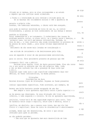 um sign 
ificado em si mesmas, pois se elas correspondem a um estado 
a impedir que ele continue sendo alimentado. 
de ser; 
a forma e a intensidade da aura revelam a atitude geral da 
Se as manchas são nitidamente escuras e têm a aparência de 
pessoa 
perante a própria vida. 
aranhas, com numerosas extensões, o câncer está bem avançado. 
A 
aura pode se mostrar encolhida em torno do ser ou, ao contrá- 
Provavelmente, a pessoa já terá conhecimento de sua doença e deverá 
rio, ex 
pandida ou dilatada. 
estar submetendo-se a um tratamento. O conhecimento das causas do 
problema permite cortar, no plano sutil, se o doente assim o desejar, a No 
primeiro caso, ter-se-á uma pessoa introvertida, fechada, ou 
raiz do mal... e isso constitui uma ajuda considerável no processo de então u 
ma pessoa de certa idade... pois estas últimas experimentam às 
cura. vezes o 
sentimento de não serem mais levadas em consideração e 
assumem 
uma atitude de retraimento e de desinteresse pela vida. 
A 
aura em expansão é sinal de uma personalidade extrovertida, 
aberta 
para os outros. Está geralmente presente em pessoas que têm 
um rela 
cionamento fácil com o público. 
Existem auras duplas, sinal de dupla personalidade. Elas são raras femin 
ino e aos seres ou energias que lhe são próprios (mãe, irmã, 
e não se deve confundi-las com a presença de duas cores que espos 
a etc.). 
disputam lugar numa aura e que significam simplesmente duas ten-dências, 
às vezes contraditórias, na mesma pessoa. 
Dilatações 
Dissimetrias da Aura 
Existem diversos tipos de dilatações. Algumas se fazem presentes 
para 
indicar capacidades específicas. Pode acontecer, por exemplo, de 
perce 
bermos uma bolha bastante grande escapando de uma das 
Nem sempre a aura apresenta equilíbrio entre a parte superior e a 
orelh 
as da pessoa que observamos. Se essa dilatação não tiver uma 
inferior, o lado esquerdo e o direito. Se ela se apresenta equilibrada, 
cor p 
articular, tratar-se-á de uma capacidade especial para ouvir. Isso 
há harmonia entre corpo e espírito, entre alma e matéria, entre o 
não s 
ignifica, em absoluto, que a pessoa ouça vozes, mas que ela tem 
físico e o espiritual. Levar em conta as dissimetrias é absolutamente 
a cap 
acidade, mesmo que não desenvolvida, de ouvir o que outras 
revelador para quem as percebe. 
pesso 
as não poderão perceber. 
— Uma aura que se apresenta bem mais desenvolvida em tomo 
 