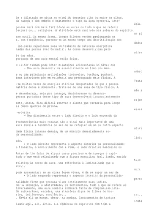 Se a dilatação se situa no nível do terceiro olho ou entre os olhos, 
da cabeça e dos ombros é exatamente o tipo da aura cerebral, inte-essa 
pessoa verá com mais facilidade as auras ou tudo o que se referir 
lectual ou... religiosa. A atividade está centrada nas esferas do espírito 
ao pl 
ano sutil. Da mesma forma, longos filetes verdes prolongando os 
e, com freqüência, percebe-se ao mesmo tempo uma desvitalização dos 
dedos 
indicarão capacidade para um trabalho de natureza energética 
nadis das pernas (ver Os nadis). As cores desenvolvidas pelo 
atrav 
és das mãos. 
portador de uma aura mental serão frias. 
O leitor também pode notar dilatações acinzentadas no nível dos 
— Uma aura desenvolvida essencialmente em tomo dos mem-ombro 
s ou das principais articulações (cotovelos, joelhos, punhos). 
bros inferiores põe em evidência uma preocupação mais física. A 
Trata 
-se muitas vezes de energias etéricas desgastadas de que a pessoa 
matéria densa é dominante. Trata-se de uma aura de tipo físico. A 
não s 
e desembaraça, seja por cansaço, desinteresse ou desenco-pessoa 
portadora desse tipo de aura desenvolverá inconscientemente 
rajam 
ento. Assim, fica difícil renovar o alento que varreria para longe 
as cores quentes do prisma. 
essas 
escórias. 
— Uma dissimetria entre o lado direito e o lado esquerdo da 
Protuberâncias mais rosadas são o sinal mais importante de uma 
aura revela a tendência do ser de se refugiar em um ou outro aspecto 
ativi 
dade física intensa demais, de um músculo demasiadamente so-da 
personalidade: 
licit 
ado. 
• O lado direito representa o aspecto exterior da personalidade: 
o trabalho, o envolvimento com a vida, o lado criativo masculino ou 
Antes de lhe falar de alguns casos precisos e de começar o capí-tudo 
o que está relacionado com a figura masculina (pai, irmão, marido 
tulo 
relativo às cores da aura, uma referência à luminosidade que a 
etc.). 
aura 
pode apresentar: se as cores forem vivas, é de se supor um ser de 
• O lado esquerdo representa o aspecto interior da personalida-perso 
nalidade firme que procura viver inteiramente suas idéias. 
de: a intuição, a afetividade, os sentimentos, tudo o que se refere ao 
Inversamente, uma aura sombria indicará falta de compromisso inte- 
Um subterrâneo, escadas, uma atmosfera digna de filmes de hor-rior, 
indiferença, sonolência... ror.. 
. Havia ali um monge, obeso, na sombra. Instrumentos de tortura 
insta 
lados aqui, ali, acolá. Ele ordenava os suplícios com toda a 
 