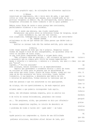 esse o meu propósito aqui. As colocações dos diferentes capítulos 
A Gênese 
constituem um complemento, não o único meio de ação, o que espe-cifico 
ao longo das páginas que seguem, pois ninguém pode se im-provisar 
terapeuta ou médico. Há, em contrapartida, muitos médicos e 
terapeutas inteirados do nosso trabalho e com os quais podemos 
Embora nosso feixe de carne e ossos pareça bem convincente, 
perfeitamente colaborar e nos coordenar. 
não é senão uma máscara, uma ilusão camuflando 
Estabelecer uma ponte entre as diferentes formas de terapias, sejam 
nosso verdadeiro eu, que não tem limites. 
elas alopáticas, homeopáticas ou outras, é um ideal que certa-mente 
- DR. DEEPAK CHOPRA 
atingiremos no dia em que nenhum dos lados pensar que detém toda a 
verdade. 
Aceitar ou recusar tudo não faz nenhum sentido, pois cada orga- 
Infância 
nismo reage segundo um modo que lhe é próprio. Respeitar nossas 
formas de reação é hoje em dia indispensável, se quisermos levar em 
conta os reclamos de nosso corpo. Pa 
ra que você possa compreender melhor a origem desta obra, 
"Não coloqueis nada em oposição... não coloqueis em oposição nem torna-s 
e necessário que eu comece pelo início de nossas experiências 
mesmo o interior e o exterior, o externo e o interno, seu amor e o Amor nos cam 
pos "sutis". 
supremo..." foi-nos ensinado! Qu 
ando crianças, Daniel Givaudan e eu já experimentávamos 
Importa que aprendamos a novamente escutar o canto de nossa sensaçõ 
es curiosas ao olhar para as pessoas que se aproximavam de 
alma antes que nosso corpo, diante de nossa surdez, acabe por nos nós. A 
cada um de nós acontecia ver halos coloridos, luzes, balões 
transmitir, à sua maneira, a desarmonia que habita em nós. como na 
s revistas em quadrinhos, formas escuras ou luminosas que se 
despren 
diam das pessoas e que nos assustavam ou nos apaziguavam. 
Como to 
da criança, nós nos questionávamos e, de modo especial para 
nós, qu 
eríamos saber a que poderia corresponder tudo aquilo. 
Infeliz 
mente, não obtínhamos nenhuma resposta, pois os adultos nos 
mandava 
m de volta às nossas brincadeiras, perplexos com nossas 
pergunt 
as... Tão perplexos, aliás, que passamos os dois por oftalmolo-gistas 
de nossas respectivas regiões, no intuito de descobrir um 
eventua 
l problema de visão e talvez até — quem sabe! — um tumor 
cerebra 
l. 
Ni 
nguém parecia nos compreender e, diante de uma dificuldade 
que não 
podíamos solucionar, decidimos afinal deixar de lado, pro-visoria 
 