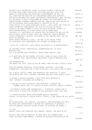 do Amor com A maiúsculo, serão as únicas saídas. A morte não pessoas 
utilizam suas vidas anteriores como desculpa para seus atos 
apaga os sentimentos que plantamos profundamente em nós. Os nesta vi 
da, isentando-se assim de sua responsabilidade pelo presente. 
vestígios deixados por esses sentimentos representam o que, de modo Entretan 
to, às vezes, e com a finalidade de ajudar, ter consciência do 
simplificado, chamamos memória celular, aquela que cria marcas no que moti 
vou um problema atual pode permitir resolvê-lo ou, ao 
nosso físico e no nosso psiquismo atual... pois nunca uma troca de menos, t 
razer elementos reparadores. No caso da leitura de auras, 
roupa ou de papel mudará o nosso ser mais profundo. Quanto ao não forç 
amos nenhuma porta, é a aura causal por si mesma que, 
carrasco, é o sentimento de remorso que lhe permitirá que ele en- ajudada 
pelos nossos guias ou pelo nosso ser superior, aceita desven-contre 
elementos e pessoas colocadas no seu caminho para que ele dar uma 
parte do passado. 
possa enfim encontrar a paz... em uma ou em várias vidas. O q 
ue considerei mais empolgante com relação ao exemplo que 
acabo de 
citar foi o fato de a aura astral da pessoa ir se modificando à 
medida q 
ue fazíamos nossos comentários, assemelhando-se, no final 
Segundo caso da leitu 
ra, a um grande lago tranqüilo. Algum tempo depois, essa 
pessoa f 
ez a gentileza de nos mandar notícias: todas as suas crises de 
Naquele dia, observávamos uma pessoa vinda da Bélgica para 
asma hav 
iam desaparecido. 
nos expor seu caso. Suas crises de asma, cada vez mais fortes e mais 
No 
caso de doenças kármicas, relacionadas, portanto, com vidas 
freqüentes, colocavam-lhe a vida em perigo e ela sentia que um deta-anterior 
es, é muito difícil saber que elementos vão saná-las. É certo, 
lhe poderia pôr tudo a perder. Sabíamos que ela tinha razão, e por 
porém, q 
ue quando a pessoa aprendeu o que tinha para aprender e 
isso tínhamos concordado em recebê-la. 
resolveu 
o que ela se havia proposto como objetivo, a doença não 
Também neste caso, no tocante ao plano etérico, astral e mental, 
tem mais 
utilidade e então pode desaparecer... É preciso, ainda, que a 
havia pouco a dizer com relação ao seu problema atual. Sua aura 
mulher o 
u o homem portador dessa enfermidade queira realmente 
causal, ao contrário, estava pronta a falar, o que exigia de nós extre-eliminá-la. 
ma concentração. Ela liberou, com efeito, três mensagens por meio 
de cenas que comentávamos à medida que apareciam. A primeira 
cena se passava num país árabe em que, na condição de homem, a 
O tercei 
ro caso 
pessoa tinha sido degolada num combate. Depois, num país da Eu- 
O t 
erceiro caso que eu gostaria de descrever vai também nessa 
ropa, em plena Idade Média, a pessoa em questão encontrava-se em 
direção. 
 