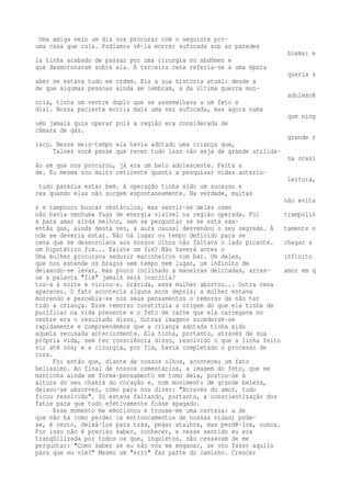 Uma amiga veio um dia nos procurar com o seguinte pro-uma 
casa que ruía. Podíamos vê-la morrer sufocada sob as paredes 
blema: e 
la tinha acabado de passar por uma cirurgia no abdômen e 
que desmoronavam sobre ela. A terceira cena referia-se a uma época 
queria s 
aber se estava tudo em ordem. Eis a sua história atual: desde a 
de que algumas pessoas ainda se lembram, a da última guerra mun-adolescê 
ncia, tinha um ventre duplo que se assemelhava a um feto e 
dial. Nossa paciente morria mais uma vez sufocada, mas agora numa 
que ning 
uém jamais quis operar pois a região era considerada de 
câmara de gás. 
grande r 
isco. Nesse meio-tempo ela havia adotado uma criança que, 
Talvez você pense que rever tudo isso não seja de grande utilida-na 
ocasi 
ão em que nos procurou, já era um belo adolescente. Feita a 
de. Eu mesma sou muito reticente quanto a pesquisar vidas anterio-leitura, 
tudo parecia estar bem. A operação tinha sido um sucesso e 
res quando elas não surgem espontaneamente. Na verdade, muitas 
não evita 
r e tampouco buscar obstáculos, mas servir-se deles como 
não havia nenhuma fuga de energia visível na região operada. Foi trampolin 
s para amar ainda melhor, sem se perguntar se se está exa-então 
que, ainda desta vez, a aura causal desvendou o seu segredo. À tamente o 
nde se deveria estar. Não há lugar ou tempo definido para se 
cena que se desenrolava aos nossos olhos não faltava o lado picante. chegar a 
um hipotético fim... Existe um fim? Não haverá antes o 
Uma mulher procurava seduzir marinheiros num bar. Um deles, infinito 
que nos estende os braços sem tempo nem lugar, um infinito de 
deixando-se levar, mas pouco inclinado a maneiras delicadas, arras- amor em q 
ue a palavra "fim" jamais será inscrita? 
tou-a à noite e violou-a. Grávida, essa mulher abortou... Outra cena 
apareceu. O fato acontecia alguns anos depois: a mulher estava 
morrendo e percebia-se nos seus pensamentos o remorso de não ter 
tido a criança. Esse remorso constituía a origem do que ela tinha de 
purificar na vida presente e o feto de carne que ela carregava no 
ventre era o resultado disso. Outras imagens sucederam-se 
rapidamente e compreendemos que a criança adotada tinha sido 
aquela recusada anteriormente. Ela tinha, portanto, através de sua 
própria vida, sem ter consciência disso, resolvido o que a linha feito 
vir até nós; e a cirurgia, por fim, havia completado o processo de 
cura. 
Foi então que, diante de nossos olhos, aconteceu um fato 
belíssimo. Ao final de nossos comentários, a imagem do feto, que se 
mantinha ainda em forma-pensamento em tomo dela, postou-se à 
altura do seu chakra do coração e, num movimento de grande beleza, 
deixou-se absorver, como para nos dizer: "Através do amor, tudo 
ficou resolvido". Só estava faltando, portanto, a conscientização dos 
fatos para que tudo efetivamente fosse apagado. 
Esse momento me emocionou e trouxe-me uma certeza: a de 
que não há como perder os entroncamentos de nossas vidas; pode-se, 
é certo, deixá-los para trás, pegar atalhos, mas perdê-los, nunca. 
Por isso não é preciso saber, conhecer, e nesse sentido eu era 
tranqüilizada por todos os que, inquietos, não cessavam de me 
perguntar: "Como saber se eu não vou me enganar, se vou fazer aquilo 
para que eu vim?" Mesmo um "erro" faz parte do caminho. Crescer 
 