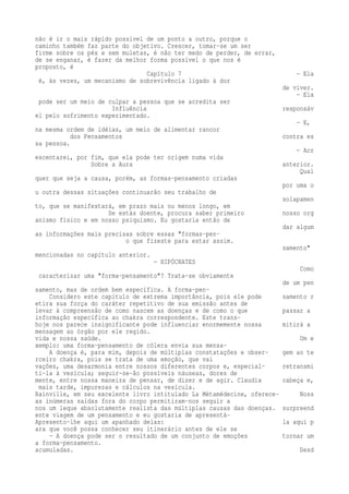 não é ir o mais rápido possível de um ponto a outro, porque o 
caminho também faz parte do objetivo. Crescer, tomar-se um ser 
firme sobre os pés e sem muletas, é não ter medo de perder, de errar, 
de se enganar, é fazer da melhor forma possível o que nos é 
proposto, é 
Capítulo 7 — Ela 
é, às vezes, um mecanismo de sobrevivência ligado à dor 
de viver. 
— Ela 
pode ser um meio de culpar a pessoa que se acredita ser 
Influência responsáv 
el pelo sofrimento experimentado. 
— E, 
na mesma ordem de idéias, um meio de alimentar rancor 
dos Pensamentos contra es 
sa pessoa. 
— Acr 
escentarei, por fim, que ela pode ter origem numa vida 
Sobre a Aura anterior. 
Qual 
quer que seja a causa, porém, as formas-pensamento criadas 
por uma o 
u outra dessas situações continuarão seu trabalho de 
solapamen 
to, que se manifestará, em prazo mais ou menos longo, em 
Se estás doente, procura saber primeiro nosso org 
anismo físico e em nosso psiquismo. Eu gostaria então de 
dar algum 
as informações mais precisas sobre essas "formas-pen-o 
que fizeste para estar assim. 
samento" 
mencionadas no capítulo anterior. 
— HIPÓCRATES 
Como 
caracterizar uma "forma-pensamento"? Trata-se obviamente 
de um pen 
samento, mas de ordem bem específica. A forma-pen- 
Considero este capítulo de extrema importância, pois ele pode samento r 
etira sua força do caráter repetitivo de sua emissão antes de 
levar à compreensão de como nascem as doenças e de como o que passar a 
informação específica ao chakra correspondente. Este trans-hoje 
nos parece insignificante pode influenciar enormemente nossa mitirá a 
mensagem ao órgão por ele regido. 
vida e nossa saúde. Um e 
xemplo: uma forma-pensamento de cólera envia sua mensa- 
A doença é, para mim, depois de múltiplas constatações e obser- gem ao te 
rceiro chakra, pois se trata de uma emoção, que vai 
vações, uma desarmonia entre nossos diferentes corpos e, especial- retransmi 
ti-la à vesícula; seguir-se-ão possíveis náuseas, dores de 
mente, entre nossa maneira de pensar, de dizer e de agir. Claudia cabeça e, 
mais tarde, impurezas e cálculos na vesícula. 
Rainville, em seu excelente livro intitulado La Métamédecine, oferece- Noss 
as inúmeras saídas fora do corpo permitiram-nos seguir a 
nos um leque absolutamente realista das múltiplas causas das doenças. surpreend 
ente viagem de um pensamento e eu gostaria de apresentá- 
Apresento-lhe aqui um apanhado delas: la aqui p 
ara que você possa conhecer seu itinerário antes de ele se 
— A doença pode ser o resultado de um conjunto de emoções tornar um 
a forma-pensamento. 
acumuladas. Desd 
 