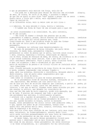e que um pensamento seja emitido com força, seja ele de 
— Ela pode ser a desculpa para deixar de realizar uma atividade alegria, 
de amor, de cólera, de raiva ou de medo, o processo é sempre 
de que não se gosta ou para dizer "não" quando a pessoa não se sente o mesmo. 
Quanto maior a força que o emite, mais rapidamente ele 
capaz de realizá-la. atravessa 
rá as diferentes auras, mais ou menos como um raio risca o 
céu escur 
o e nebuloso. Se essa emissão é clara, bonita e luminosa, 
— É também uma forma de fugir de uma situação para a qual não 
reforçará 
as zonas atravessadas e as consolidará. Se, pelo contrário, 
se vê uma solução. 
— Uma forma de chamar a atenção das pessoas que se ama. 
o pensamento é sombrio, pesado, abrirá brechas nas diferentes auras, imediatam 
ente vai ser atraída por outras pessoas que, tendo 
fragilizando-as. Essa é uma primeira etapa na ação das formas- empreendi 
do uma ação em outro ponto do planeta, se sentem 
pensamento. desencora 
jadas. A egrégora vai reforçar esse desencorajamento ou 
No caso de pensamentos de baixa vibração, uma parte deles esse desi 
nteresse. Do mesmo modo, pensamentos límpidos, 
permanecerá ao redor da pessoa que os gerou, nutrindo assim criatu- refletind 
o amor, alegria, esperança e ternura, comunicarão um impulso 
ras do éter, ávidas de energias de medo, de cólera, de violência ou de a todos o 
s que tentam trabalhar nesse sentido. Tudo o que você fizer e 
outro sentimento semelhante. Pouco a pouco, essas criaturas farão pensar co 
m amor irá alimentar o Amor e dinamizará os que tentam 
parte da existência da pessoa e um círculo vicioso se instalará entre instaurar 
mais humanidade. 
eles. Ficarão pairando na periferia do corpo físico de sua presa, de Assi 
m sendo, podemos compreender como estamos ligados a 
quem, pela sua presença, diminuirão a resistência, deixando aberta a cada ser 
deste planeta, como em parte somos responsáveis pelo que 
porta para uma série de males. acontece, 
como somos os criadores e os pais de nossos pensamentos e 
Se os pensamentos forem de natureza elevada, reforçarão as co- como eles 
são importantes. Não devemos com isso sentir-nos cul-res 
da aura por meio de um brilho especial que iluminará, a partir do pados, po 
is o medo, assim como a culpa, nunca fez uma pessoa ou 
interior, o ser que os emitiu. Algumas vezes somos atraídos por pes- uma situa 
ção avançar ou evoluir, mas devemos ter consciência de 
soas que não têm nada de muito especial, porém cuja emanação, que nosso pod 
er de ação. É preciso não esquecer que tudo o que acabo 
não percebemos mas sentimos, é infinitamente atraente. de referi 
r acontece com a rapidez do pensamento... É preciso saber 
Assim como acontece com as formas-pensamento de baixa vi- simplesme 
nte que, quando baixamos os braços, outros os baixarão 
bração, esses pensamentos vão atrair outros como poderosos ímãs, e conosco, 
e que, quando nos pomos de pé interiormente, haverá olha-quanto 
mais uma pessoa emitir amor, alegria, confiança, mais fácil res brilh 
ando de esperança e de alegria. 
será para ela viver essa condição de ser luminoso, pois seus corpos Volt 
emos, entretanto, às formas-pensamento, assunto deste livro. 
sutis serão nutridos permanentemente por essa fonte de comunicação. Os pensam 
entos que vão permanecer em uma das auras de seu cria- 
Ao mesmo tempo, uma parte desses pensamentos viajará para dor vão a 
parecer para o observador sob as mais diversas formas geo-bem 
longe de seu emissor. Esses pensamentos vão então encontrar métricas, 
e às vezes ectoplásmicas, se o pensamento for mal estruturado. 
 
