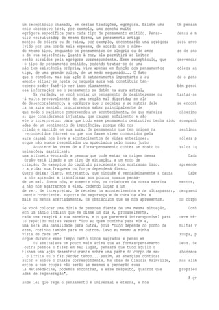um receptáculo chamado, em certas tradições, egrégora. Existe uma Um pensam 
ento obsessivo terá, por exemplo, uma concha muito 
egrégora específica para cada tipo de pensamento emitido. Pensa- densa e m 
uito estruturada; da mesma forma, um pensamento antigo 
mentos de cólera ou de raiva, por exemplo, encontrarão uma egrégora será envo 
lvido por uma borda mais espessa, de acordo com o núme-do 
mesmo tipo, enquanto os pensamentos de alegria ou de amor ro de ano 
s de sua existência. Quanto à cor, ela permitirá ao leitor 
serão atraídos pela egrégora correspondente. Esse receptáculo, que desvendar 
o tipo de pensamento emitido, podendo tratar-se de uma 
não tem existência própria, vive apenas em função dos pensamentos cólera an 
tiga, de uma grande culpa, de um medo esquecido... O fato 
que o compõem, mas sua ação é extremamente importante e eu de o pens 
amento situar-se nesta ou naquela aura vai constituir tam-espero 
poder fazê-lo ver isso claramente. bém preci 
osa informação: se o pensamento se detém na aura astral, 
Na verdade, se você enviar um pensamento de desinteresse ou tratar-se 
-á muito provavelmente de uma emoção mal digerida; se ele 
de desencorajamento, a egrégora que o receber e se nutrir dele se encont 
ra na aura mental, procuraremos saber principalmente de 
que modo o paciente compreendeu um acontecimento, de que maneira digerimo 
s, que consideramos injustas, que causam sofrimento e são 
ele o interpretou, para que todo esse pensamento destrutivo tenha sido acompanh 
adas de um sentimento de impotência, porque não nos 
criado e mantido em sua aura. Um pensamento que tem origem na sentimos 
reconhecidos (dores) ou que nos fazem viver consumidos pela 
aura causal nos leva a acontecimentos de vidas anteriores. cólera p 
orque não somos respeitados ou apreciados pelo nosso justo 
Acontece às vezes de a forma-pensamento conter um rosto ou valor (q 
ueimações, gastrites). 
uma silhueta evocando a pessoa que pode estar na origem dessa Cada 
órgão está ligado a um tipo de situação, a um modo de 
criação. Os exemplos do capítulo precedente nos mostraram isso. apreende 
r a vida; sua fraqueza ou força dependerá disso. 
Quero deixar claro, entretanto, que ninguém é verdadeiramente a causa Cabe 
a nós aprender a transformar aos poucos nossos pensa-de 
um mal. Somos nós, e somente nós, os criadores da nossa maneira mentos, 
a não nos agarrarmos a eles, cedendo lugar a um 
de ver, de interpretar, de receber os acontecimentos e de ultrapassar, desprend 
imento consciente, suporte de segurança e de cura da alma e 
mais ou menos acertadamente, os obstáculos que se nos apresentam. do corpo 
. 
Se você colocar uma dúzia de pessoas diante de uma mesma situação, Conh 
eço um sábio indiano que me disse um dia e, provavelmente, 
cada uma reagirá à sua maneira, e o que parecerá intransponível para deve tê-lo 
repetido muitas vezes: "Sou eu quem cozinha para mim e, 
uma será uma banalidade para outra, pois "Tudo depende do ponto de muitas v 
ezes, cozinho também para os outros. Lavo eu mesmo a minha 
vista de cada um". roupa, p 
orque durante esse tempo canto hinos sagrados e penso em 
Eu assinalava um pouco mais acima que as formas-pensamento Deus. Se 
outra pessoa o fizer em meu lugar, pensará que tudo aquilo o 
tinham uma ação desestruturante sobre uma parte do corpo de seu aborrece 
, o irrita ou o faz perder tempo... assim, as energias contidas 
autor e sobre o chakra correspondente. Na obra de Claudia Rainville, nos alim 
entos e nas roupas não serão as mesmas e perderão suas 
La Métamédecine, podemos encontrar, a esse respeito, quadros que propried 
ades de regeneração". 
A gr 
ande Lei que rege o pensamento é universal e eterna, e nós 
 