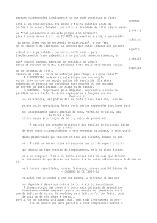 parecem corresponder inteiramente ao que pude constatar ao fazer 
devemos 
levá-la em consideração. Até mesmo a física quântica acaba de 
leituras de auras. Tomarei, portanto, a liberdade de citar alguns exem-provar 
q 
ue "todo pensamento é uma ação porque é um movimento 
plos tirados desse livro: os PULMÕES representam a vida, a necessida-quântico 
da mesma forma que um movimento de partículas", e que "seu 
de de espaço e de liberdade. As doenças que estão ligadas aos pulmões 
aspecto 
vibratório é percebido — portanto, modificado — pela 
freqüentemente fazem referência a um profundo desencorajamento, à 
globalid 
ade" (Michel Randon. Extraído do seminário de Tóquio 
perda da vontade de viver. A pergunta a ser feita será então: "Estou 
organiza 
do em setembro de 1995). 
cansado da vida... ou de me esforçar para chegar a alguma coisa?" 
A HIPERTENSÃO pode estar relacionada com uma emoção 
muito forte ou com uma emoção antiga não resolvida. Ela afeta 
sobretudo as pessoas que vasculham suas emoções ou que guardam 
um segredo de infelicidade, de culpa ou de rancor. 
O ESTÔMAGO, responsável pela digestão, representa a nossa ca-pacidade 
de aceitação. As dores representam situações que não 
Capítulo 8 
sua existência, não podiam dar-se conta disso. Para mim, isso me 
parece muito apropriado; basta ouvir certas expressões populares para 
nos assegurarmos disso: amarelo de medo, vermelho de raiva, uma 
As Cores e Seu 
cólera negra (com traços de ódio), rubro de prazer etc. 
A maioria dos grandes místicos e das escolas de iniciação falam 
Significado 
de sete raios correspondentes a sete energias criadoras, a sete quali-dades 
primordiais que residem em todo ser vivente, humano ou ani-mal. 
A cada um desses raios corresponde uma cor do espectro solar 
que denota um tipo preciso de temperamento, seja no plano físico, 
seja no psíquico. É mais ou menos a nossa nota de base que determi- 
A vestimenta de que deveis vos despir é a do vosso sofrimento... A do não-am 
or. 
nará nossas capacidades, nossas fraquezas, nossas possibilidades de 
- CHEMINS DE CE TEMPS-LÀ 
relações com os outros e com nós mesmos. A vibração de uma pes-soa 
dependerá dessa sua nota e da cor a ela correspondente. 
A interpretação das cores é o ponto mais delicado da aprendiza- 
Poderiamos também comparar isso a uma cédula de identidade sutil 
gem da leitura de auras. Na verdade, se a leitura for bem feita, pode 
de cada um de nós sobre a terra... 
revelar-se de extrema utilidade, mas, como todo instrumento de pre- 
Eis um quadro que deve permitir a você compreender melhor o 
 