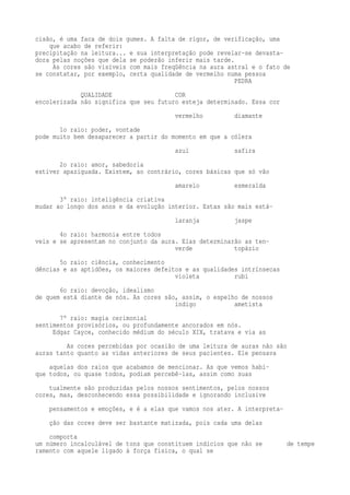 cisão, é uma faca de dois gumes. A falta de rigor, de verificação, uma 
que acabo de referir: 
precipitação na leitura... e sua interpretação pode revelar-se devasta-dora 
pelas noções que dela se poderão inferir mais tarde. 
As cores são visíveis com mais freqüência na aura astral e o fato de 
se constatar, por exemplo, certa qualidade de vermelho numa pessoa 
PEDRA 
QUALIDADE COR 
encolerizada não significa que seu futuro esteja determinado. Essa cor 
vermelho diamante 
1o raio: poder, vontade 
pode muito bem desaparecer a partir do momento em que a cólera 
azul safira 
2o raio: amor, sabedoria 
estiver apaziguada. Existem, ao contrário, cores básicas que só vão 
amarelo esmeralda 
3° raio: inteligência criativa 
mudar ao longo dos anos e da evolução interior. Estas são mais está-laranja 
jaspe 
4o raio: harmonia entre todos 
veis e se apresentam no conjunto da aura. Elas determinarão as ten-verde 
topázio 
5o raio: ciência, conhecimento 
dências e as aptidões, os maiores defeitos e as qualidades intrínsecas 
violeta rubi 
6o raio: devoção, idealismo 
de quem está diante de nós. As cores são, assim, o espelho de nossos 
índigo ametista 
7° raio: magia cerimonial 
sentimentos provisórios, ou profundamente ancorados em nós. 
Edgar Cayce, conhecido médium do século XIX, tratava e via as 
As cores percebidas por ocasião de uma leitura de auras não são 
auras tanto quanto as vidas anteriores de seus pacientes. Ele pensava 
aquelas dos raios que acabamos de mencionar. As que vemos habi-que 
todos, ou quase todos, podiam percebê-las, assim como suas 
tualmente são produzidas pelos nossos sentimentos, pelos nossos 
cores, mas, desconhecendo essa possibilidade e ignorando inclusive 
pensamentos e emoções, e é a elas que vamos nos ater. A interpreta-ção 
das cores deve ser bastante matizada, pois cada uma delas 
comporta 
um número incalculável de tons que constituem indícios que não se de tempe 
ramento com aquele ligado à força física, o qual se 
 