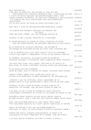 deve negligenciar. manifest 
a por meio da mesma cor, mas situada ao longo dos mem- 
Infelizmente não é possível apresentar aqui o significado de cada bros e d 
o tronco em feixes regulares que parecem escapar deles. Esse 
nuance; veremos, entretanto, as cores mais freqüentes e seus principais vermelho 
vivo adquire uma outra significação caso seja predominante 
significados. no conju 
nto da aura astral sob forma de nuvens envolvendo todo o 
corpo. N 
esse caso, é sinal de uma personalidade exuberante, a ponto 
de poder 
se esgotar sem conseguir canalizar sua energia; uma 
As Cores personal 
idade que pode, também, com suas "mudanças bruscas de 
humor", 
indispor os que a cercam, sobretudo se a tonalidade 
apresent 
ar feixes desiguais na região do crânio. Forma-se, às vezes, 
Elas são essencialmente uma qualidade específica da aura astral. 
em direç 
ão ao exterior do invólucro emocional, uma miríade de 
Com exceção da tonalidade de base que afeta cada irradiação emo-centelha 
s de um vermelho muito vivo. Essa nuance é sinal de ansiedade. 
cional e que sugere o temperamento inicial de uma pessoa, estão em 
Se o mes 
mo fenômeno, entretanto, se produzir pondo em evidência 
constante evolução e circulam por toda a superfície desse invólucro. 
um verme 
lho muito mais fraco, mais rosado, você terá aí um indício do 
Elas criam, às vezes, turbilhões, volutas, nuvens que estacionam, seja 
nervosis 
mo da pessoa que está atendendo. 
sobre um órgão, seja no contorno da cabeça, indicando assim estados 
Um v 
ermelho carmim, sempre vivo, porém mais escuro que o 
de alma ou de saúde mais ou menos passageiros. As indicações que 
primeiro 
vermelho a que nos referimos, revela capacidades de co-fazemos 
sobre as cores apresentadas a seguir não são de modo algum 
mando — 
latentes, se sob a forma de brumas na parte superior do 
exaustivas. Na verdade, cada uma delas propõe um campo de 
corpo; j 
á em ação, se sob a forma de verdadeiros raios luminosos. 
investigação considerável em virtude da infinidade de nuances de que 
Uma supe 
rabundância desse vermelho na aura astral denota, pode-se 
se pode revestir. Essa a razão por que é preciso sempre evitar dizer: 
bem imag 
inar, uma autoridade abusiva e, caso alguns leves traços 
"Tal tonalidade significa tal coisa". Querer simplificar ao extremo 
cinza ve 
nham a se misturar a ele, uma autoridade despótica. 
resultará, às vezes, em contra-sensos. É preciso assinalar também a 
Um v 
ermelho bem escuro, presente principalmente na fronte e de 
inexistência de cores "negativas" em si mesmas. Cada uma revela 
cada lad 
o da nuca, põe em evidência, em todos os casos, a cólera... 
 